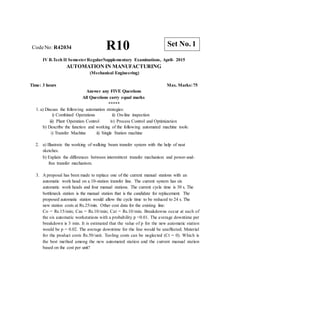 R10 Set No. 1
CodeNo: R42034
IV B.Tech II SemesterRegular/Supplementary Examinations, April- 2015
AUTOMATION IN MANUFACTURING
(Mechanical Engineering)
Time: 3 hours Max. Marks:75
Answer any FIVE Questions
All Questions carry equal marks
*****
1. a) Discuss the following automation strategies:
i) Combined Operations
iii) Plant Operation Control
ii) On-line inspection
iv) Process Control and Optimization
b) Describe the function and working of the following automated machine tools:
i) Transfer Machine ii) Single Station machine
2. a) Illustrate the working of walking beam transfer system with the help of neat
sketches.
b) Explain the differences between intermittent transfer mechanism and power-and-
free transfer mechanism.
3. A proposal has been made to replace one of the current manual stations with an
automatic work head on a 10-station transfer line. The current system has six
automatic work heads and four manual stations. The current cycle time is 30 s. The
bottleneck station is the manual station that is the candidate for replacement. The
proposed automatic station would allow the cycle time to be reduced to 24 s. The
new station costs at Rs.25/min. Other cost data for the existing line:
Co = Rs.15/min; Cas = Rs.10/min; Cat = Rs.10/min. Breakdowns occur at each of
the six automatic workstations with a probability p =0.01. The average downtime per
breakdown is 3 min. It is estimated that the value of p for the new automatic station
would be p = 0.02. The average downtime for the line would be unaffected. Material
for the product costs Rs.50/unit. Tooling costs can be neglected (Ct = 0). Which is
the best method among the new automated station and the current manual station
based on the cost per unit?
 