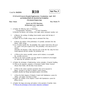 R10 Set No. 3
CodeNo: R42034
IV B.Tech II SemesterRegular/Supplementary Examinations, April- 2015
AUTOMATION IN MANUFACTURING
(Mechanical Engineering)
Time: 3 hours Max. Marks:75
Answer any FIVE Questions
All Questions carry equal marks
*****
1. a) Explain the following types of Automation:
i) Programmable Automation ii) Fixed Automation
b) Describe the function and working of the single station automated machine tool.
2. a) Illustrate the working of walking beam transfer system with the help of
neat sketches.
b) Explain the use of buffer storage zones in automated flow lines.
3. a) Discuss the analysis of the performance of a partially automated flow line
without buffer storage.
b) In a 10 station transfer line, the probability that a station break down will occur
for a given work part is equal to 0.02. This probability is the same for all 10
stations.
Determine the frequency of line stops per cycle on this flow line using the lower
bound approach and also calculate the production rate.
4. a) What are the various assembly systems used in industry to accomplish
the assembly processes.
b) What are the various possible ways that should be considered by the designer
for improving the operation of the line?
5. a) Explain the advantages of implementing various principles of material handling.
b) What are the important categories of Automated Guided Vehicle Systems?
Discuss them briefly with the help of neat sketches
6. a) What are the various operation parameters that can be measured in
milling operation to use them in adaptive control systems.
b) Briefly describe the Pickup and deposit stations of an AS/RS.
7. a) Draw the block diagram of Adaptive Control with Optimization system for
milling and explain each block in detail.
b) Explain the variables in the Adaptive Control with Optimization system for
drilling process.
8. a) Explain the image processing and analysis in the operation of machine vision.
b) What are the advantages of non-contact inspection techniques?
 