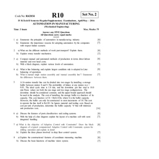 CodeNo: R42034 R10
IV B.Tech II SemesterRegular/Supplementary Examinations, April/May - 2016
AUTOMATION IN MANUFACTURING
(Mechanical Engineering)
Time: 3 hours Max. Marks: 75
Answer any FIVE Questions
All Questions carry equal marks
*****
1 a) Enumerate the principles of automation in manufacturing industry
b) Enumerate the importance reasons for adopting automation by the companies
with respect Indian scenario.
[8]
[7]
2 a) What are the different methods of work part transport? Explain them.
b) Explain rotary transfer mechanism.
[8]
[7]
3 a) Compare manual and automated methods of production in terms direct labour
material and over head costs.
b) With a block diagram, explain various levels of automation.
[8]
[7]
4 a) What is line balancing and explain largest candidate rule is adopted in Line-
balancing of operations.
b) What is manual single station assembly and `manual assembly line’? Enumerate
the differences between them.
[8]
[7]
5 A 16-station transfer line can be divided into two stages by installing a storage
buffer between station 8 and 9. The probability of failure at any station is p =
0.01. The ideal cycle time is 1.0 min, and the downtime per line stop is 10.0
min.These values are both the one stage and two stage configurations. The
downtime should be considered constant, and the upper bound approach should
be used in the analysis. The cost of installing the storage buffer is a function of its
capacity. This cost function is Cb = Rs0.6 b/hr, where b is the buffer capacity.
However, the buffer can only be constructed to store increments of 10. The cost
to operate the line itself is Rs120 / hr. Ignore material and tooling cost. Based on
cost per unit of production, determine the buffer capacity ‘b’ that will minimize
unit production cost.. [16]
6 a) Discuss the features of parts classification and coding systems.
b) With the help of a line diagram explain the layout of a machine cell with semi
integrated handling.
[8]
[7]
7 a) What is the objective of Adaptive Control with Constraints? Draw the block [8]
diagram of a typical computerized Adaptive Control with Constraints system for
drilling operation and explain in detail
b) Explain the three phases involved in shop floor control system. [7]
8 a) Explain the constructional features of coordinate measuring machine.
b) Discuss the basic functions of machine vision system.
[8]
[7]
Set No. 2
 