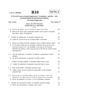 CodeNo: R42034 R10
IV B.Tech II SemesterRegular/Supplementary Examinations, April/May - 2016
AUTOMATION IN MANUFACTURING
(Mechanical Engineering)
Time: 3 hours Max. Marks: 75
Answer any FIVE Questions
All Questions carry equal marks
*****
1 a) What are the different types of automation? Discuss them briefly.
b) What are the various types of automated systems used in practice and explain
their relative merits and applications
[8]
[7]
2 a) Explain the fundamentals of automated production lines.
b) Explain the reasons for the use of storage buffers in automation
[8]
[7]
3 a) Discuss the working of Geneva mechanism used in rotational indexing motion [8]
b) In a 10-station transfer line, the probability breakdown will occur for a given
work part is equal to 0.01. This probability is the same for all 10 stations.
Determine the frequency of line stops per cycle on this flow line using the upper-
bound approach. [7]
4 a) How the transfer lines are analyzed in continuous and intermittent transfer
machines
b) List out the characteristics of automated assembly systems.
[8]
[7]
5 a) Explain the design principles of automated guided vehicle system.
b) Explain the applications of automated strong and retrieval system.
[8]
[7]
6 a) What are the benefits of automated production lines.
b) Explain various reasons for using the storage buffers on the automated
production lines.
[8]
[7]
7 a) With the help of a neat block diagram, discuss the Adaptive Control with
Optimization for drilling process to obtain the optimal process parameters
b) Discuss the application of Adaptive Control in Machining operations
[8]
[7]
8 a) Explain the constructional features of coordinate measuring machine
b) Discuss the basic functions of machine vision system.
[8]
[7]
Set No. 4
 