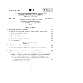 CodeNo: RT41039 R13
IV B.Tech I Semester Regular Examinations, November - 2016
AUTOMATION IN MANUFACTURING
(Mechanical Engineering)
Time: 3 hours Max. Marks: 70
Question paper consists of Part-A and Part-B
Answer ALL sub questions from Part-A
Answer any THREE questions from Part-B
*****
PART–A (22 Marks)
1. a) List out the advantages of automation. [4]
[4]
[3]
[4]
[4]
[3]
b) What are two reasons for the existence of partially automated production lines?
c) Name some line balancing methods.
d) Define Monorail and conveyer.
e) List out the advantages of Adaptive control.
f) What is inspection?
PART–B (3x16 = 48 Marks)
2. a) What is automation? Discuss various types of automation.
b) List various mechanical feeding devices. Explain any one with neat sketch.
[8]
[8]
3. a) Discuss the various control functions of an automated transfer line.
b) A Geneva with six slots is used to operate the work table of a dial-indexing
machine. The slowest workstation on the dial-indexing machine has an operation
time of 2.5 sec, so the table must be in a dwell position for this length of time.
i) At what rotational speed must the driven member of the Geneva mechanism
be turned to provide this dwell time?
ii) What is the indexing time each cycle?
[8]
[8]
1 of 2
Set No. 1
 