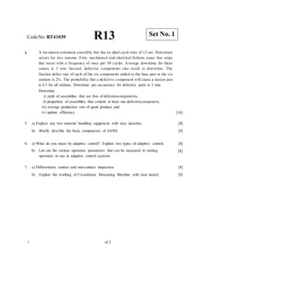 CodeNo: RT41039 R13
4. A six-station automatic assembly line has an ideal cycle time of 12 sec. Downtime
occurs for two reasons. First, mechanical and electrical failures cause line stops
that occur with a frequency of once per 50 cycles. Average downtime for these
causes is 3 min. Second, defective components also result in downtime. The
fraction defect rate of each of the six components added to the base part at the six
stations is 2%. The probability that a defective component will cause a station jam
is 0.5 for all stations. Downtime per occurrence for defective parts is 2 min.
Determine
i) yield of assemblies that are free of defectivecomponents,
ii) proportion of assemblies that contain at least one defectivecomponent,
iii) average production rate of good product, and
iv) uptime efficiency. [16]
5. a) Explain any two material handling equipment with neat sketches.
b) Briefly describe the basic components of AS/RS.
[8]
[8]
6. a) What do you mean by adaptive control? Explain two types of adaptive control. [8]
[8]
b) List out the various operation parameters that can be measured in turning
operation to use in adaptive control systems.
7. a) Differentiate contact and non-contact inspection.
b) Explain the working of Co-ordinate Measuring Machine with neat sketch.
[8]
[8]
1 of 2
Set No. 1
 