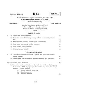 CodeNo: RT41039 R13
IV B.Tech I Semester Regular Examinations, November - 2016
AUTOMATION IN MANUFACTURING
(Mechanical Engineering)
Time: 3 hours Max. Marks: 70
Question paper consists of Part-A and Part-B
Answer ALL sub questions from Part-A
Answer any THREE questions from Part-B
*****
PART–A (22 Marks)
1. a) Explain about flexible automation.
b) Name three reasons for including a storage buffer in an automated production
line?
c) What are the four automated assemblysystem configurations?
d) Name various types material handling equipment.
e) Define adaptive control constraints.
f) Write the functions of CMM
[4]
[4]
[3]
[4]
[4]
[3]
PART–B (3x16 = 48 Marks)
2. a) List six basic components required in a hydraulic fluid system and state their
essential functions.
b) Discuss various types of automation strategies mentioning their importance.
[8]
[8]
3. a) Explain about geneva Mechanism.
b) A ten-station transfer machine has an ideal cycle time of 30 sec. The frequency
of line stops is 0.075 stops per cycle. When a line stop occurs, the average
downtime is 4.0 min. Determine
[8]
(i)
(ii)
(iii)
average production rate in pc/hr,
line efficiency, and
proportion downtime [8]
1 of 2
Set No. 2
 