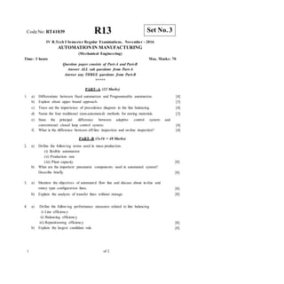 CodeNo: RT41039 R13
IV B.Tech I Semester Regular Examinations, November - 2016
AUTOMATION IN MANUFACTURING
(Mechanical Engineering)
Time: 3 hours Max. Marks: 70
Question paper consists of Part-A and Part-B
Answer ALL sub questions from Part-A
Answer any THREE questions from Part-B
*****
PART–A (22 Marks)
1. a) Differentiate between fixed automation and Programmable automation. [4]
b) Explain about upper bound approach. [3]
c) Trace out the importance of precedence diagram in the line balancing. [4]
d) Name the four traditional (non-automated) methods for storing materials. [3]
e) State the principal difference between adaptive control system
conventional closed loop control system.
and
[4]
f) What is the difference between off-line inspection and on-line inspection? [4]
PART–B (3x16 = 48 Marks)
2. a) Define the following terms used in mass production.
(i) flexible automation
(ii) Production rate
(iii) Plant capacity
b) What are the important pneumatic components used in automated system?
Describe briefly.
[8]
[8]
3. a) Mention the objectives of automated flow line and discuss about in-line and
rotary type configuration lines.
b) Explain the analysis of transfer lines without storage.
[8]
[8]
4. a) Define the following performance measures related to line balancing
i) Line efficiency
ii) Balancing efficiency
iii) Repositioning efficiency
b) Explain the largest candidate rule.
[8]
[8]
1 of 2
Set No. 3
 
