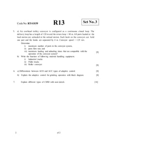 CodeNo: RT41039 R13
5. a) An overhead trolley conveyor is configured as a continuous closed loop. The
delivery loop has a length of 120 m and the return loop = 80 m. All parts loaded at the
load station are unloaded at the unload station. Each hook on the conveyor can hold
one part and the hooks are separated by 4 m. Conveyor speed = 1.25 m/s.
Determine
i) maximum number of parts in the conveyor system,
ii) parts flow rate; and
iii) maximum loading and unloading times that are compatible with the
operation of the conveyor system?
b) Write the function of following material handling equipment.
i) Industrial trucks
ii) Pallet trucks
iii) Roller conveyer
[8]
[8]
6. a) Differentiate between ACO and ACC types of adaptive control.
b) Explain the adaptive control for grinding operation with block diagram.
[8]
[8]
7. Explain different types of CMM with neat sketch. [16]
2 of 2
Set No. 3
 
