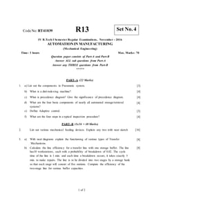 CodeNo: RT41039 R13
IV B.Tech I Semester Regular Examinations, November - 2016
AUTOMATION IN MANUFACTURING
(Mechanical Engineering)
Time: 3 hours Max. Marks: 70
Question paper consists of Part-A and Part-B
Answer ALL sub questions from Part-A
Answer any THREE questions from Part-B
*****
PART–A (22 Marks)
1. a) List out the components in Pneumatic system. [3]
[4]
[4]
[4]
b) What is a dial-indexing machine?
c) What is precedence diagram? Give the significance of precedence diagram.
d) What are the four basic components of nearly all automated storage/retrieval
systems?
e) Define Adaptive control.
f) What are the four steps in a typical inspection procedure?
[3]
[4]
PART–B (3x16 = 48 Marks)
List out various mechanical feeding devices. Explain any two with neat sketch
2. [16]
3. a) With neat diagrams explain the functioning of various types of Transfer
Mechanisms.
b) Calculate the line efficiency for a transfer line with one storage buffer. The line
has10 workstations, each with a probability of breakdown of 0.02. The cycle
time of the line is 1 min. and each time a breakdown occurs, it takes exactly 5
min. to make repairs. The line is to be divided into two stages by a storage bank
so that each stage will consist of five stations. Compute the efficiency of the
two-stage line for various buffer capacities.
[8]
[8]
1 of 2
Set No. 4
 