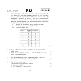 CodeNo: RT41039 R13
4. A manual assembly is to be designed to make a small consumer product. The
work element, their times, and precedence constraints are given in the table
below. A worker will operate the line for 400 min/day and must produce 300
products/day. A mechanized belt moving at a speed of 1.25 /min will transport
the products between stations. Because of the variability in the time required to
perform the assembly operations, it has been determined that the tolerance time
should be 1.5 times the cycle of the line.
i) Determine the ideal minimum number of workers on the line
ii) Use kilbridge and wester method to balance the line
iii) Compute the balance delay.
[16]
5. a) Discuss in detail the various steps involved in design of automated guided
vehicle system.
b) Explain the various problems encountered in interfacing handling and storage
systems with manufacturing units.
[8]
[8]
6 Draw the block diagram of a typical computerized Adaptive Control with
Constraints system for milling process. Explain in detail. [16]
7. Write short notes on following:
i) Contact inspection Vs Non contact inspection
ii) Construction of CMM
iii) Types of illumination in Machine vision
[6]
[5]
[5]
2 of 2
Set No. 4
Element Te (min) Preceded by
1 0.4 --
2 0.7 1
3 0.5 1
4 0.8 2
5 1.0 2,3
6 0.2 3
7 0.3 4
8 0.9 4,9
9 0.3 5,6
10 0.5 7,8
 