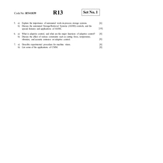 R13 Set No. 1
CodeNo: RT41039
5. a) Explain the importance of automated work-in-process storage systems.
b) Discuss the automated Storage/Retrieval Systems (AS/RS) controls, and the
special features and applications of AS/RS.
[6]
[10]
6. a) What is adaptive control, and what are the major functions of adaptive control? [8]
b) Discuss the effect of various constraints such as cutting force, temperature,
vibration, and acoustic emission on adaptive control. [8]
7. a) Describe experimental procedure for machine vision.
b) List some of the applications of CMM.
[8]
[8]
 