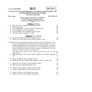 R13 Set No. 2
CodeNo: RT41039
IV B.Tech I SemesterRegular/Supplementary Examinations, October/November - 2017
AUTOMATION IN MANUFACTURING
(Mechanical Engineering)
Time: 3 hours Max. Marks: 70
Question paper consistsof Part-A and Part-B
Answer ALLsub questions from Part-A
Answer any THREE questions from Part-B
*****
PART–A(22 Marks)
1. a) What are the basic components of automated systems?
b) Define transfer lines.
c) Why storage buffers are used in automated production lines?
d) List two applications of cranes and hoists.
e) Name the different types of adaptive control systems.
f) List out the various components of CMM
[4]
[4]
[4]
[4]
[3]
[3]
PART–B (3x16 = 48 Marks)
2. a) Summarize feeding devices and tool changing devices.
b) Discuss some of the reasons used to justify automation system.
[8]
[8]
3. a) Make use of the given data and compute, a) Production rate b) Line efficiency and c)
Cost per unit piece produced on the line. For a 20-station transfer line, it will
operate at a production rate of 50 pieces per hour at 100% efficiency, probability
of station breakdown per cycle is equal to p = 0.005 breakdowns/cycle for all
stations. Average down time per line stop is 8 minutes. Machining cost is Rs.3 per
component. The line operates at a cost of Rs.75/hr.
One cutting tool per station lasts for 50 parts and average cost per tool is Rs.2 per
cutting edge. [8]
b) Why are continuous work transport systems uncommon on automated production
lines? [8]
4. a) Discuss the different types of assembly systems.
b) Explain the other ways to improve line balancing in flexible assembly lines.
[8]
[8]
5. a) Explain the role of AS/RS in material handling systems.
b) With neat sketch explain about fork lift truck.
[8]
[8]
6. a) What are the advantages of adaptive control systems?
b) Explain a typical adaptive control machining system.
[8]
[8]
7. a) Explain the functions of a machine vision system.
b) Explain any three CMM mechanical configurations.
[8]
[8]
 