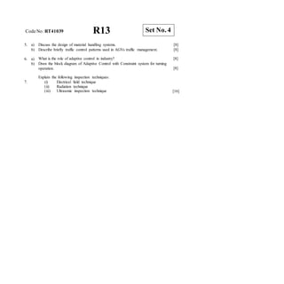 CodeNo: RT41039 R13
5. a) Discuss the design of material handling systems. [8]
b) Describe briefly traffic control patterns used in AGVs traffic management. [8]
6. a)
b)
What is the role of adaptive control in industry?
Draw the block diagram of Adaptive Control with Constraint system for turning
operation.
[8]
[8]
7.
Explain the following inspection techniques:
(i) Electrical field technique
(ii) Radiation technique
(iii) Ultrasonic inspection technique [16]
Set No. 4
 