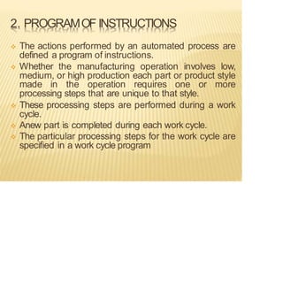 2. PROGRAMOF INSTRUCTIONS
❖ The actions performed by an automated process are
defined a program of instructions.
❖ Whether the manufacturing operation involves low,
medium, or high production each part or product style
made in the operation requires one or more
processing steps that are unique to that style.
❖ These processing steps are performed during a work
cycle.
❖ Anew part is completed during each work cycle.
❖ The particular processing steps for the work cycle are
specified in a work cycle program
 