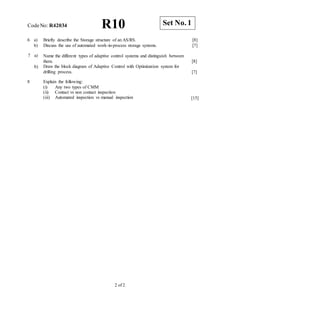 CodeNo: R42034 R10
6 a) Briefly describe the Storage structure of an AS/RS. [8]
b) Discuss the use of automated work-in-process storage systems. [7]
7 a)
b)
Name the different types of adaptive control systems and distinguish between
them.
Draw the block diagram of Adaptive Control with Optimization system for
drilling process.
[8]
[7]
8 Explain the following:
(i) Any two types of CMM
(ii) Contact vs non contact inspection
(iii) Automated inspection vs manual inspection [15]
2 of 2
Set No. 1
 