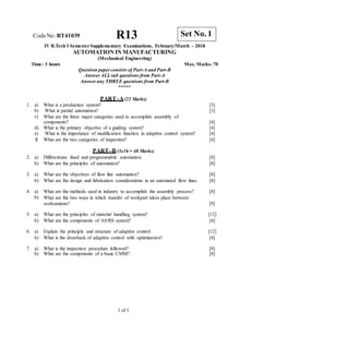 CodeNo: RT41039 R13
IV B.Tech I SemesterSupplementary Examinations, February/March - 2018
AUTOMATION IN MANUFACTURING
(Mechanical Engineering)
Time: 3 hours Max. Marks: 70
Question paper consists of Part-A and Part-B
Answer ALLsub questions from Part-A
Answer any THREE questions from Part-B
*****
PART–A(22 Marks)
1. a) What is a production system? [3]
b) What is partial automation? [3]
c) What are the three major categories used to accomplish assembly of
components? [4]
d) What is the primary objective of a guiding system? [4]
e) What is the importance of modification function in adaptive control system? [4]
f) What are the two categories of inspection? [4]
PART–B (3x16 = 48 Marks)
2. a) Differentiate fixed and programmable automation. [8]
b) What are the principles of automation? [8]
3. a) What are the objectives of flow line automation? [8]
b) What are the design and fabrication considerations in an automated flow lines. [8]
4. a) What are the methods used in industry to accomplish the assembly process? [8]
b) What are the two ways in which transfer of workpart takes place between
workstations? [8]
5. a) What are the principles of material handling system? [12]
b) What are the components of AS/RS system? [4]
6. a) Explain the principle and structure of adaptive control. [12]
b) What is the drawback of adaptive control with optimization? [4]
7. a) What is the inspection procedure followed? [8]
b) What are the components of a basic CMM? [8]
1 of 1
Set No. 1
 