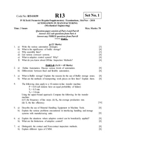 CodeNo: RT41039 R13
IV B.Tech I SemesterRegular/Supplementary Examinations, Oct/Nov - 2018
AUTOMATION IN MANUFACTURING
(Mechanical Engineering)
Time: 3 hours Max. Marks: 70
Question paper consists of Part-A and Part-B
Answer ALLsub questions from Part-A
Answer any THREE questions from Part-B
***** PART–
A (22 Marks)
Tc = 0.3 min
Td = 3.0min
Using the upper-bound approach. Compute the following for the transfer
machine:
(i) F, the frequency of line stops. (ii) Rp, the average production rate.
(iii) E, the line efficiency. [16]
5. a) Describe the use of Material Handling Equipment in Machine Tools.
b) Explain the various problems encountered in interfacing handling and storage
systems with manufacturing units.
[8]
[8]
6. a) Explain the situations where adaptive control can be beneficially applied?
b) What are the limitations of adaptive control?
[8]
[8]
7. a) Distinguish the contact and Non-contact inspection methods.
b) Explain different types of CMM.
[8]
[8]
Set No. 1
1. a) Write the various automation strategies. [3]
b) What is the significance of buffer storage? [4]
c) Why assembly lines? [3]
d) List various conveyor systems. [4]
e) What is adaptive control system? Why? [4]
f) What do you know about Off-line Inspection Methods? [4]
2. a)
PART–B (3x16 = 48 Marks)
Define Automation. Discuss various levels of automation. [8]
b) Differentiate between fixed and flexible automation. [8]
3. a) What is Buffer storage? Explain the reasons for the use of Buffer storage zones. [8]
b) What are the methods of transporting work pieces on flow lines? Explain them. [8]
4. The following data apply to a 10-station in-line transfer machine:
P = 0.01 (all stations have an equal probability of failure)
 