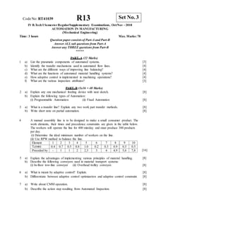 R13 Set No. 3
CodeNo: RT41039
IV B.Tech I SemesterRegular/Supplementary Examinations, Oct/Nov - 2018
AUTOMATION IN MANUFACTURING
(Mechanical Engineering)
Time: 3 hours Max. Marks: 70
Question paper consistsof Part-A and Part-B
Answer ALLsub questions from Part-A
Answer any THREE questions from Part-B
*****
PART–A (22 Marks)
1 a) List the pneumatic components of automated systems.
b) Identify the transfer mechanisms used in automated flow lines.
c) What are the different ways of improving line balancing?
d) What are the functions of automated material handling systems?
e) How adoptive control is implemented in machining operations?
f) What are the various inspection attributes?
[3]
[4]
[4]
[4]
[4]
[3]
PART–B (3x16 = 48 Marks)
2 a)
b)
Explain any one mechanical feeding device with neat sketch.
Explain the following types of Automation:
[8]
(i) Programmable Automation (ii) Fixed Automation [8]
3 a) What is a transfer line? Explain any two work part transfer methods. [8]
b) Write short note on partial automation. [8]
4 A manual assembly line is to be designed to make a small consumer product. The
work elements, their times and precedence constraints are given in the table below.
The workers will operate the line for 400 min/day and must produce 300 products
per day.
(i) Determine the ideal minimum number of workers on the line.
(ii) Use RPW method to balance the line.
[16]
5 a)
b)
Explain the advantages of implementing various principles of material handling.
Describe the following conveyors used in material transport systems:
(i) In-floor tow-line conveyor (ii) Overhead trolley conveyor.
[8]
[8]
6 a) What is meant by adaptive control? Explain. [8]
b) Differentiate between adaptive control optimization and adaptive control constraint. [8]
7 a) Write about CMM operation. [8]
b) Describe the action step resulting from Automated Inspection. [8]
Element 1 2 3 4 5 6 7 8 9 10
Te(min) 0.4 0.7 0.5 0.8 1.0 0.2 0.3 0.9 0.3 0.5
Preceded by - 1 1 2 2,3 3 4 4,9 5,6 7,8
 