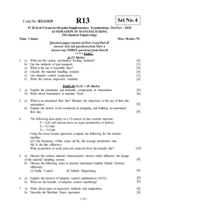 7. a) Write about types of inspection methods and equipments.
b) Describe the Machine Vision operation.
1 of 1
CodeNo: RT41039 R13
IV B.Tech I SemesterRegular/Supplementary Examinations, Oct/Nov - 2018
AUTOMATION IN MANUFACTURING
(Mechanical Engineering)
Time: 3 hours Max. Marks: 70
Question paper consists of Part-A and Part-B
Answer ALLsub questions from Part-A
Answer any THREE questions from Part-B
***** PART–
A (22 Marks)
1. a) What are the various mechanical feeding methods?
b) List the methods of part transport.
c) What is the use of assembly lines?
d) Classify the material handling systems.
e) List adaptive control components.
f) Write the various inspection variables.
[4]
[3]
[4]
[4]
[3]
[4]
PART–B (3x16 = 48 Marks)
2. a) Explain the pneumatic and hydraulic components in Automation.
b) Write about Automation in machine Tools.
[8]
[8]
3. a) What is an automated flow line? Mention the objectives of the use of flow line
automation.
b) Explain the factors to be considered in designing and building an automated
flow line.
[8]
[8]
4. The following data apply to a 12-station in-line transfer machine:
P = 0.01 (all stations have an equal probability of failure)
Tc = 0.3 min
Td = 3.0min
Using the lower-bound approach, compute the following for the transfer
machine:
(i) F, the frequency of line stops. (ii) Rp, the average production rate.
(iii) E, the line efficiency.
What proportion of work parts are removed from the transfer line? [16]
5. a) Discuss the various material characteristics factors which influence the design
of the material handling system.
b) Discuss the following tasks to operate Automated Guided Vehicle Systems
efficiently:
(i) Traffic Control (ii) Vehicle Dispatching.
6. a) Explain the process of adaptive control optimization (ACO).
b) What are the benefits of adaptive control machining?
[8]
[8]
[8]
[8]
[8]
[8]
Set No. 4
 