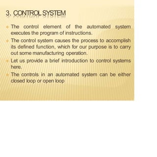 3. CONTROLSYSTEM
❖ The control element of the automated system
executes the program of instructions.
❖ The control system causes the process to accomplish
its defined function, which for our purpose is to carry
out some manufacturing operation.
❖ Let us provide a brief introduction to control systems
here.
❖ The controls in an automated system can be either
closed loop or open loop
 