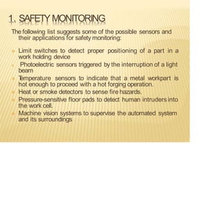 1. SAFETYMONITORING
The following list suggests some of the possible sensors and
their applications for safety monitoring:
❖ Limit switches to detect proper positioning of a part in a
work holding device
❖ Photoelectric sensors triggered by the interruption of a light
beam
❖ T
emperature sensors to indicate that a metal workpart is
hot enough to proceed with a hot forging operation.
❖ Heat or smoke detectors to sense fire hazards.
❖ Pressure-sensitive floor pads to detect human intruders into
the work cell.
❖ Machine vision systems to supervise the automated system
and its surroundings
 