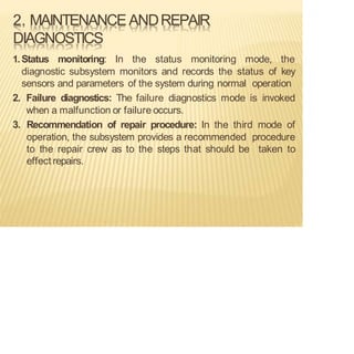 2. MAINTENANCEANDREPAIR
DIAGNOSTICS
1.Status monitoring: In the status monitoring mode, the
diagnostic subsystem monitors and records the status of key
sensors and parameters of the system during normal operation
2. Failure diagnostics: The failure diagnostics mode is invoked
when a malfunction or failure occurs.
3. Recommendation of repair procedure: In the third mode of
operation, the subsystem provides a recommended procedure
to the repair crew as to the steps that should be taken to
effect repairs.
 