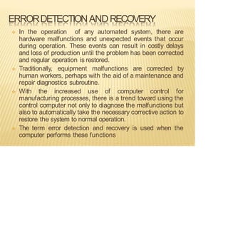 ERRORDETECTIONANDRECOVERY
❖ In the operation of any automated system, there are
hardware malfunctions and unexpected events that occur
during operation. These events can result in costly delays
and loss of production until the problem has been corrected
and regular operation is restored.
❖ Traditionally, equipment malfunctions are corrected by
human workers, perhaps with the aid of a maintenance and
repair diagnostics subroutine.
❖ With the increased use of computer control for
manufacturing processes, there is a trend toward using the
control computer not only to diagnose the malfunctions but
also to automatically take the necessary corrective action to
restore the system to normal operation.
❖ The term error detection and recovery is used when the
computer performs these functions
 