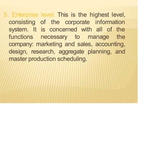5. Enterprise level: This is the highest level,
consisting of the corporate information
is
system. It
functions necessary to manage
concerned with all of the
the
company: marketing and sales, accounting,
design, research, aggregate planning, and
master production scheduling.
 