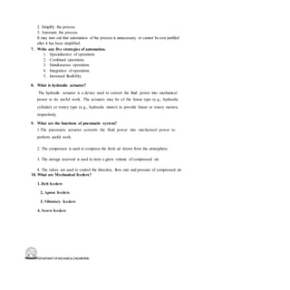 DEPARTMENT OFMECHANICALENGINEERING
2. Simplify the process
3. Automate the process.
It may turn out that automation of the process is unnecessary or cannot be cost justified
after it has been simplified.
7. Write any five strategies of automation.
1. Specialization of operations
2. Combined operations
3. Simultaneous operations
4. Integration of operations
5. Increased flexibility
8. What is hydraulic actuator?
The hydraulic actuator is a device used to convert the fluid power into mechanical
power to do useful work. The actuator may be of the linear type (e.g., hydraulic
cylinder) or rotary type (e.g., hydraulic motor) to provide linear or rotary motion,
respectively.
9. What are the functions of pneumatic system?
1.The pneumatic actuator converts the fluid power into mechanical power to
perform useful work.
2. The compressor is used to compress the fresh air drawn from the atmosphere.
3. The storage reservoir is used to store a given volume of compressed air.
4. The valves are used to control the direction, flow rate and pressure of compressed air.
10. What are Mechanical feeders?
1. Belt feeders
2. Apron feeders
3. Vibratory feeders
4. Screw feeders
 