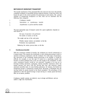 DEPARTMENT OF MECHANICAL ENGINEERING
METHODS OF WORKPART TRANSPORT
The transfer mechanism of the automated flow line must not only move the partially
completed workparts or assemblies between adjacent stations, it must also orient and
locate the parts in the correct position for processing at each station. The general
methods of transporting workpieces on flow lines can be classified into the
following three categories:
Continuous transfer
Intermittent or synchronous transfer
Asynchronous or power-and-free transfer
1.
2.
3.
The most appropriate type of transport system for a given application depends on
such factors as:
The types of operation to be performed
The number of stations on the line
The weight and size of the work parts
Whether manual stations are included on the line
Production rate requirements
Balancing the various process times on the line
1. Continuous transfer
With the continuous method of transfer, the workparts are moved continuously at
Constant speed. This requires the workheads to move during processing in order to
maintain continuous registration with the workpart. For some types of operations,
this movement of the workheads during processing is not feasible. It would be
difficult, for example, to use this type of system on a machining transfer line
because of inertia problems due to the size and weight of the workheads. In other
cases, continuous transfer would be very practical. Examples of its use are in
beverage bottling operations, packaging, manual assembly operations where the
human operator can move with the moving flow line, and relatively simple
automatic assembly tasks. In some bottling operations, for instance, the bottles are
transported around a continuously rotating drum. Beverage is discharged into the
moving bottles by spouts located at the drum's periphery. The advantage of this
application is that the liquid beverage is kept moving at a steady speed and hence
there are no inertia problems.
Continuous transfer systems are relatively easy to design and fabricate and can
achieve a high rate of production.
 