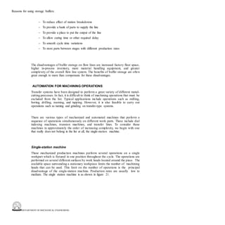 DEPARTMENT OF MECHANICAL ENGINEERING
Reasons for using storage buffers:
– To reduce effect of station breakdowns
– To provide a bank of parts to supply the line
– To provide a place to put the output of the line
– To allow curing time or other required delay
– To smooth cycle time variations
– To store parts between stages with different production rates
The disadvantages of buffer storage on flow lines are increased factory floor space,
higher in-process inventory, more material handling equipment, and greater
complexity of the overall flow line system. The benefits of buffer storage are often
great enough to more than compensate for these disadvantages.
AUTOMATION FOR MACHINING OPERATIONS
Transfer systems have been designed to perform a great variety of different metal-
cutting processes. In fact, it is difficult to think of machining operations that must be
excluded from the list. Typical applications include operations such as milling,
boring, drilling, reaming, and tapping. However, it is also feasible to carry out
operations such as turning and grinding on transfer-type systems.
There are various types of mechanized and automated machines that perform a
sequence of operations simultaneously on different work parts. These include dial
indexing machines, trunnion machines, and transfer lines. To consider these
machines in approximately the order of increasing complexity, we begin with one
that really does not belong in the list at all, the single-station machine.
Single-station machine
These mechanized production machines perform several operations on a single
workpart which is fixtured in one position throughout the cycle. The operations are
performed on several different surfaces by work heads located around the piece. The
available space surrounding a stationary workpiece limits the number of machining
heads that can be used. This limit on the number of operations is the principal
disadvantage of the single-station machine. Production rates are usually low to
medium. The single station machine is as shown in figure 21.
 