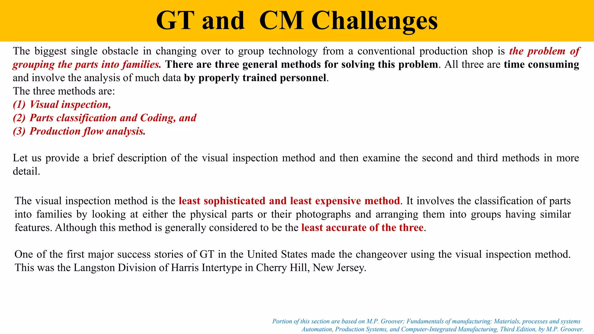 GT and CM Challenges
The biggest single obstacle in changing over to group technology from a conventional production shop is the problem of
grouping the parts into families. There are three general methods for solving this problem. All three are time consuming
and involve the analysis of much data by properly trained personnel.
The three methods are:
(1) Visual inspection,
(2) Parts classification and Coding, and
(3) Production flow analysis.
Let us provide a brief description of the visual inspection method and then examine the second and third methods in more
detail.
The visual inspection method is the least sophisticated and least expensive method. It involves the classification of parts
into families by looking at either the physical parts or their photographs and arranging them into groups having similar
features. Although this method is generally considered to be the least accurate of the three.
One of the first major success stories of GT in the United States made the changeover using the visual inspection method.
This was the Langston Division of Harris Intertype in Cherry Hill, New Jersey.
Automation, Production Systems, and Computer-Integrated Manufacturing, Third Edition, by M.P. Groover.
Portion of this section are based on M.P. Groover; Fundamentals of manufacturing: Materials, processes and systems
 