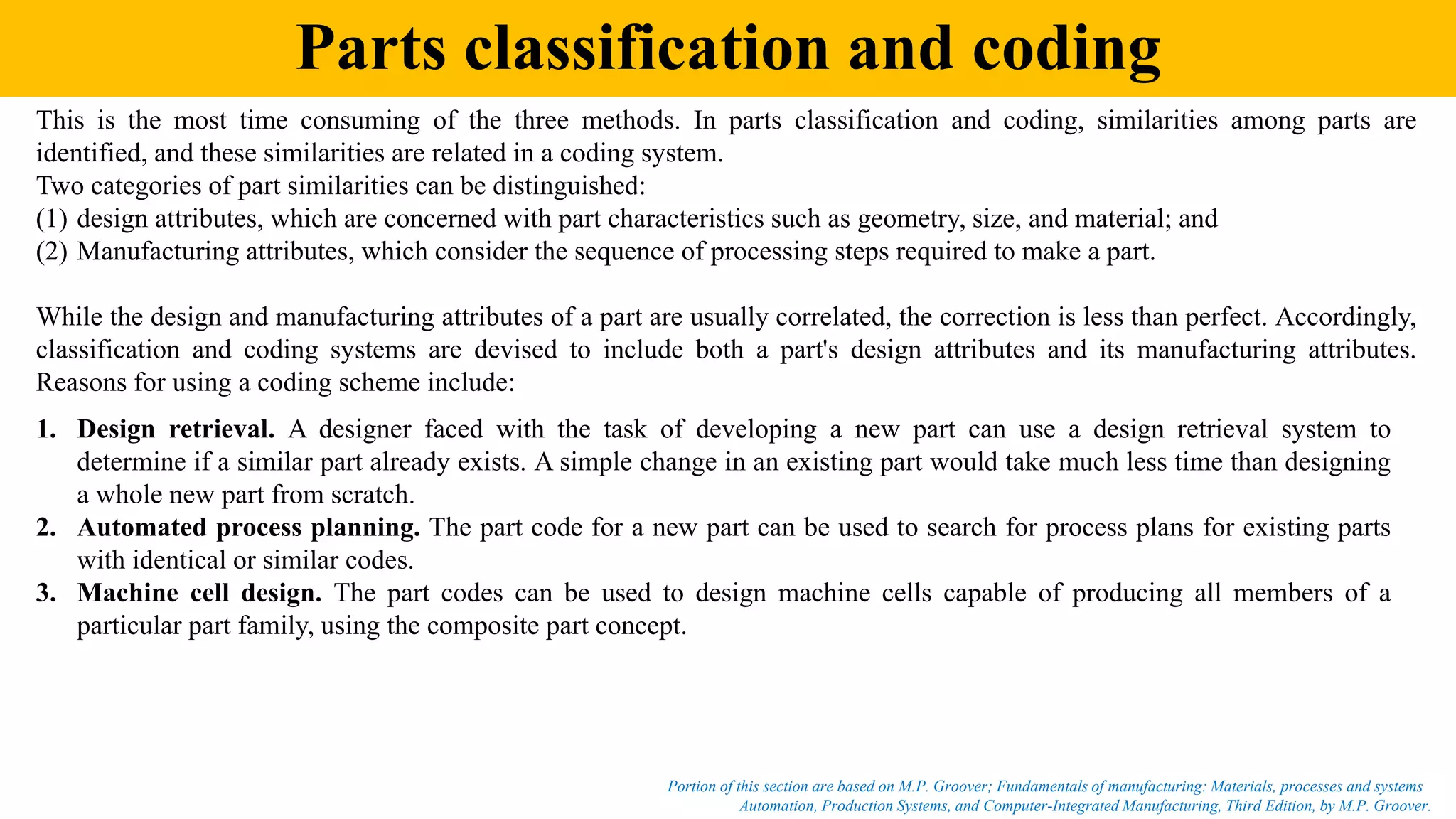 Parts classification and coding
Automation, Production Systems, and Computer-Integrated Manufacturing, Third Edition, by M.P. Groover.
Portion of this section are based on M.P. Groover; Fundamentals of manufacturing: Materials, processes and systems
This is the most time consuming of the three methods. In parts classification and coding, similarities among parts are
identified, and these similarities are related in a coding system.
Two categories of part similarities can be distinguished:
(1) design attributes, which are concerned with part characteristics such as geometry, size, and material; and
(2) Manufacturing attributes, which consider the sequence of processing steps required to make a part.
While the design and manufacturing attributes of a part are usually correlated, the correction is less than perfect. Accordingly,
classification and coding systems are devised to include both a part's design attributes and its manufacturing attributes.
Reasons for using a coding scheme include:
1. Design retrieval. A designer faced with the task of developing a new part can use a design retrieval system to
determine if a similar part already exists. A simple change in an existing part would take much less time than designing
a whole new part from scratch.
2. Automated process planning. The part code for a new part can be used to search for process plans for existing parts
with identical or similar codes.
3. Machine cell design. The part codes can be used to design machine cells capable of producing all members of a
particular part family, using the composite part concept.
 