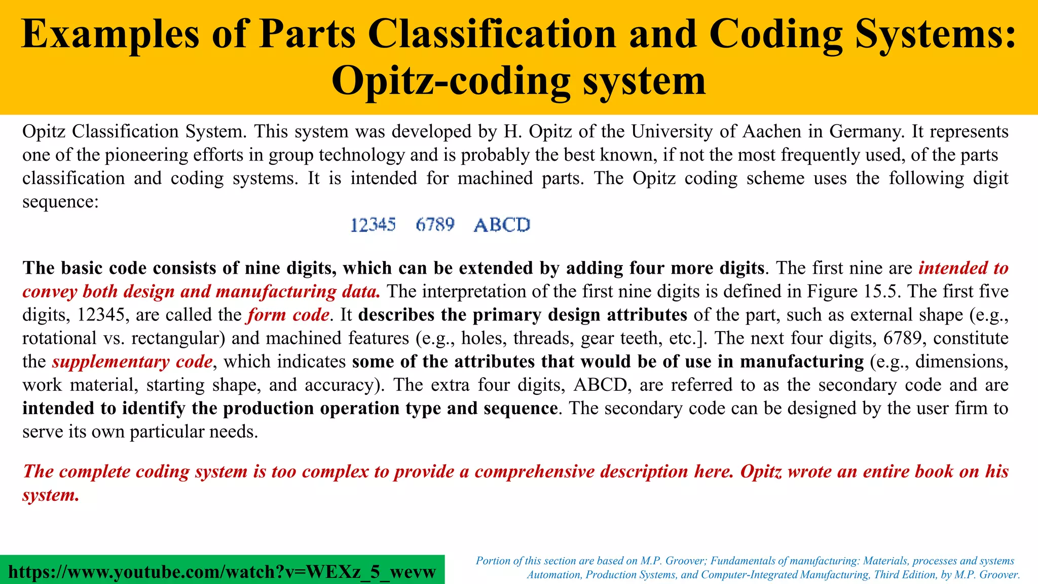 Examples of Parts Classification and Coding Systems:
Opitz-coding system
Automation, Production Systems, and Computer-Integrated Manufacturing, Third Edition, by M.P. Groover.
Portion of this section are based on M.P. Groover; Fundamentals of manufacturing: Materials, processes and systems
Opitz Classification System. This system was developed by H. Opitz of the University of Aachen in Germany. It represents
one of the pioneering efforts in group technology and is probably the best known, if not the most frequently used, of the parts
classification and coding systems. It is intended for machined parts. The Opitz coding scheme uses the following digit
sequence:
The basic code consists of nine digits, which can be extended by adding four more digits. The first nine are intended to
convey both design and manufacturing data. The interpretation of the first nine digits is defined in Figure 15.5. The first five
digits, 12345, are called the form code. It describes the primary design attributes of the part, such as external shape (e.g.,
rotational vs. rectangular) and machined features (e.g., holes, threads, gear teeth, etc.]. The next four digits, 6789, constitute
the supplementary code, which indicates some of the attributes that would be of use in manufacturing (e.g., dimensions,
work material, starting shape, and accuracy). The extra four digits, ABCD, are referred to as the secondary code and are
intended to identify the production operation type and sequence. The secondary code can be designed by the user firm to
serve its own particular needs.
The complete coding system is too complex to provide a comprehensive description here. Opitz wrote an entire book on his
system.
https://www.youtube.com/watch?v=WEXz_5_wevw
 