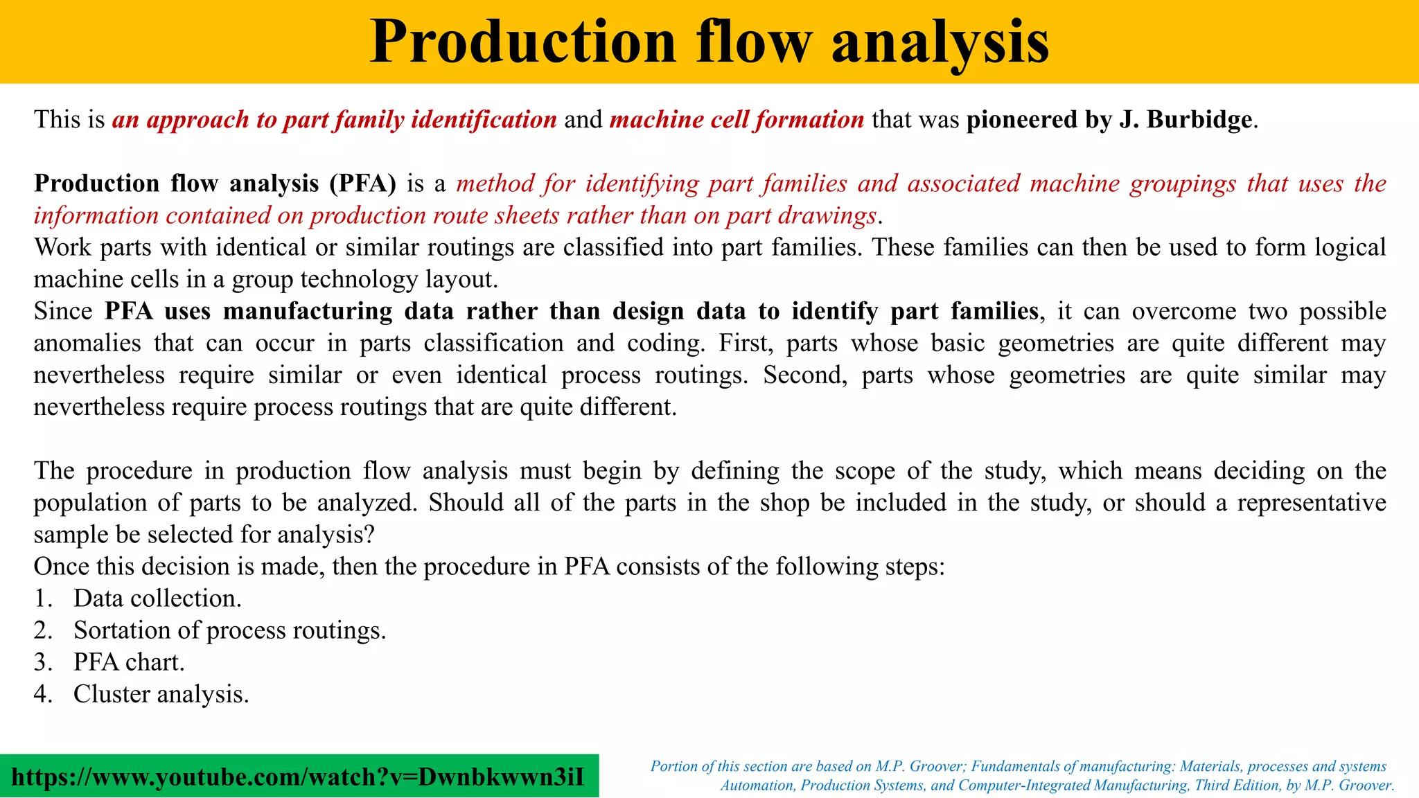 Production flow analysis
Automation, Production Systems, and Computer-Integrated Manufacturing, Third Edition, by M.P. Groover.
Portion of this section are based on M.P. Groover; Fundamentals of manufacturing: Materials, processes and systems
This is an approach to part family identification and machine cell formation that was pioneered by J. Burbidge.
Production flow analysis (PFA) is a method for identifying part families and associated machine groupings that uses the
information contained on production route sheets rather than on part drawings.
Work parts with identical or similar routings are classified into part families. These families can then be used to form logical
machine cells in a group technology layout.
Since PFA uses manufacturing data rather than design data to identify part families, it can overcome two possible
anomalies that can occur in parts classification and coding. First, parts whose basic geometries are quite different may
nevertheless require similar or even identical process routings. Second, parts whose geometries are quite similar may
nevertheless require process routings that are quite different.
The procedure in production flow analysis must begin by defining the scope of the study, which means deciding on the
population of parts to be analyzed. Should all of the parts in the shop be included in the study, or should a representative
sample be selected for analysis?
Once this decision is made, then the procedure in PFA consists of the following steps:
1. Data collection.
2. Sortation of process routings.
3. PFA chart.
4. Cluster analysis.
https://www.youtube.com/watch?v=Dwnbkwwn3iI
 
