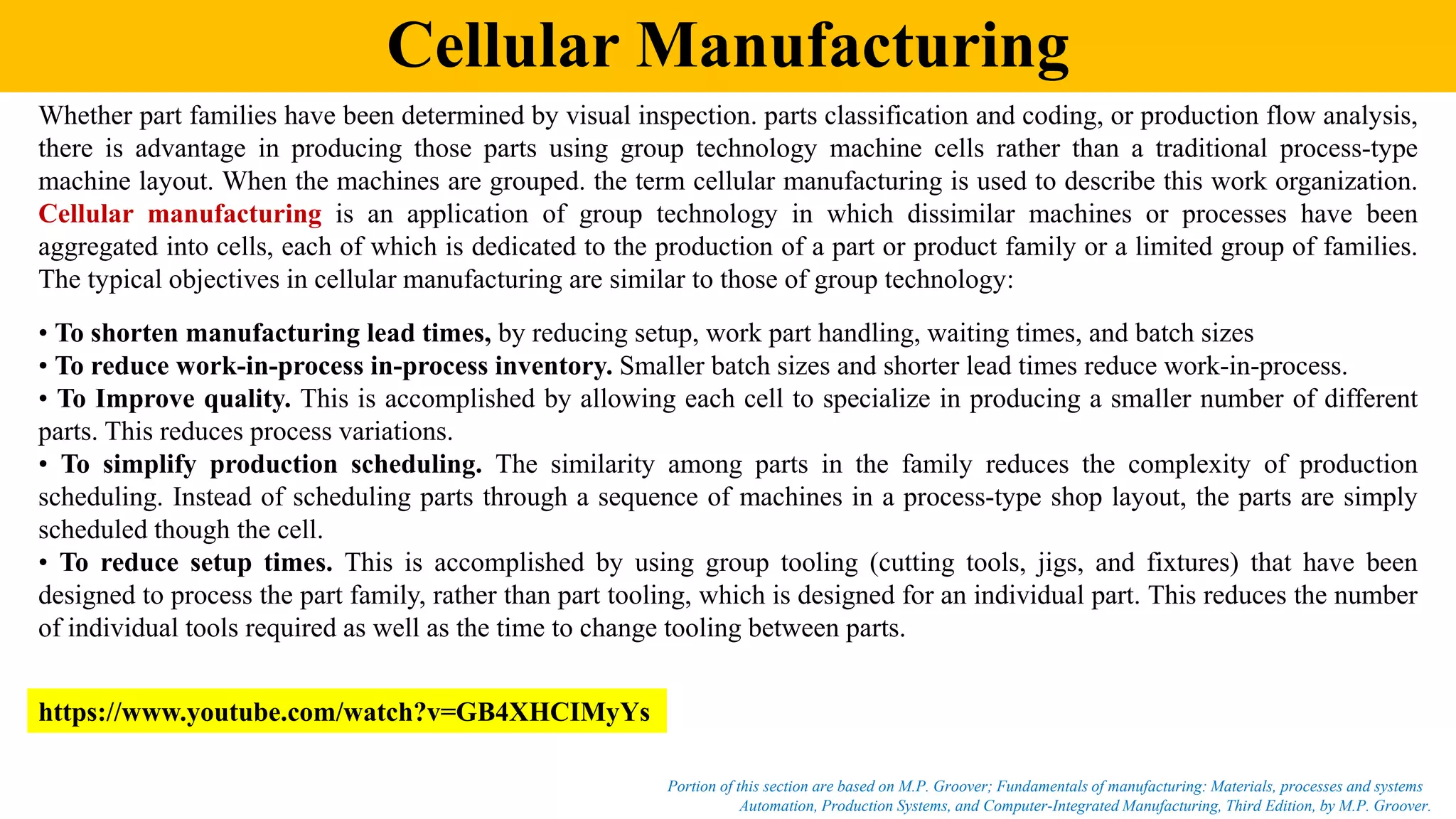 Cellular Manufacturing
Automation, Production Systems, and Computer-Integrated Manufacturing, Third Edition, by M.P. Groover.
Portion of this section are based on M.P. Groover; Fundamentals of manufacturing: Materials, processes and systems
Whether part families have been determined by visual inspection. parts classification and coding, or production flow analysis,
there is advantage in producing those parts using group technology machine cells rather than a traditional process-type
machine layout. When the machines are grouped. the term cellular manufacturing is used to describe this work organization.
Cellular manufacturing is an application of group technology in which dissimilar machines or processes have been
aggregated into cells, each of which is dedicated to the production of a part or product family or a limited group of families.
The typical objectives in cellular manufacturing are similar to those of group technology:
• To shorten manufacturing lead times, by reducing setup, work part handling, waiting times, and batch sizes
• To reduce work-in-process in-process inventory. Smaller batch sizes and shorter lead times reduce work-in-process.
• To Improve quality. This is accomplished by allowing each cell to specialize in producing a smaller number of different
parts. This reduces process variations.
• To simplify production scheduling. The similarity among parts in the family reduces the complexity of production
scheduling. Instead of scheduling parts through a sequence of machines in a process-type shop layout, the parts are simply
scheduled though the cell.
• To reduce setup times. This is accomplished by using group tooling (cutting tools, jigs, and fixtures) that have been
designed to process the part family, rather than part tooling, which is designed for an individual part. This reduces the number
of individual tools required as well as the time to change tooling between parts.
https://www.youtube.com/watch?v=GB4XHCIMyYs
 