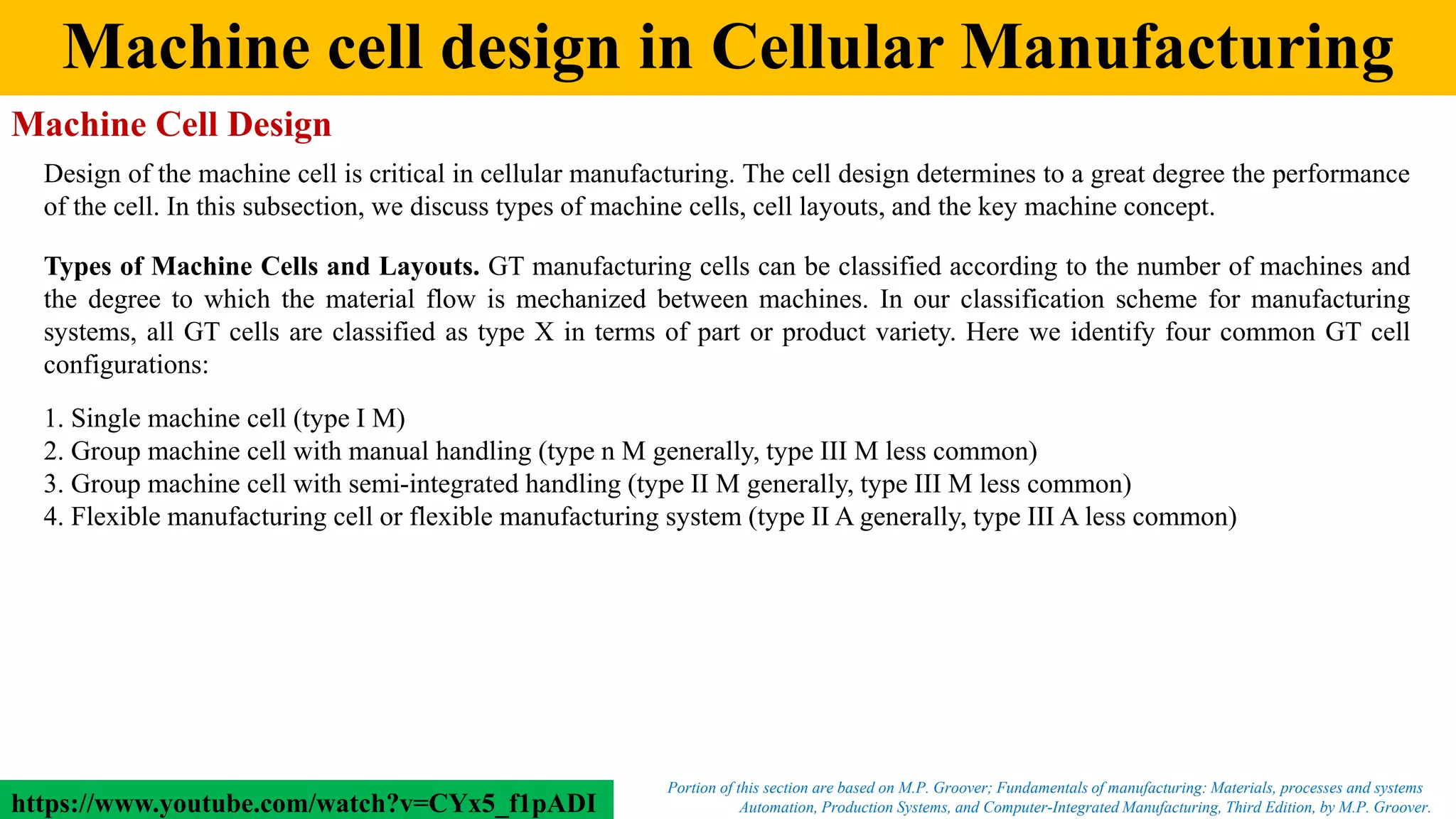 Machine cell design in Cellular Manufacturing
Automation, Production Systems, and Computer-Integrated Manufacturing, Third Edition, by M.P. Groover.
Portion of this section are based on M.P. Groover; Fundamentals of manufacturing: Materials, processes and systems
Machine Cell Design
Design of the machine cell is critical in cellular manufacturing. The cell design determines to a great degree the performance
of the cell. In this subsection, we discuss types of machine cells, cell layouts, and the key machine concept.
Types of Machine Cells and Layouts. GT manufacturing cells can be classified according to the number of machines and
the degree to which the material flow is mechanized between machines. In our classification scheme for manufacturing
systems, all GT cells are classified as type X in terms of part or product variety. Here we identify four common GT cell
configurations:
1. Single machine cell (type I M)
2. Group machine cell with manual handling (type n M generally, type III M less common)
3. Group machine cell with semi-integrated handling (type II M generally, type III M less common)
4. Flexible manufacturing cell or flexible manufacturing system (type II A generally, type III A less common)
https://www.youtube.com/watch?v=CYx5_f1pADI
 