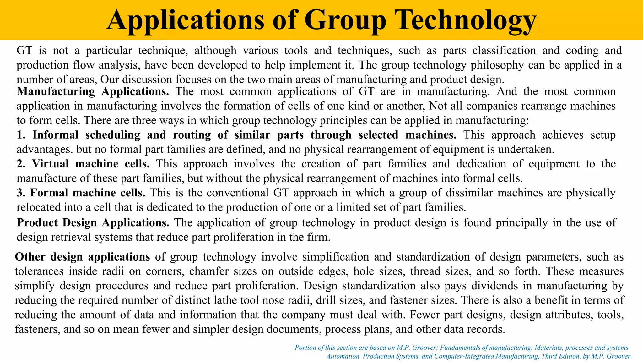 Applications of Group Technology
Automation, Production Systems, and Computer-Integrated Manufacturing, Third Edition, by M.P. Groover.
Portion of this section are based on M.P. Groover; Fundamentals of manufacturing: Materials, processes and systems
GT is not a particular technique, although various tools and techniques, such as parts classification and coding and
production flow analysis, have been developed to help implement it. The group technology philosophy can be applied in a
number of areas, Our discussion focuses on the two main areas of manufacturing and product design.
Manufacturing Applications. The most common applications of GT are in manufacturing. And the most common
application in manufacturing involves the formation of cells of one kind or another, Not all companies rearrange machines
to form cells. There are three ways in which group technology principles can be applied in manufacturing:
1. Informal scheduling and routing of similar parts through selected machines. This approach achieves setup
advantages. but no formal part families are defined, and no physical rearrangement of equipment is undertaken.
2. Virtual machine cells. This approach involves the creation of part families and dedication of equipment to the
manufacture of these part families, but without the physical rearrangement of machines into formal cells.
3. Formal machine cells. This is the conventional GT approach in which a group of dissimilar machines are physically
relocated into a cell that is dedicated to the production of one or a limited set of part families.
Product Design Applications. The application of group technology in product design is found principally in the use of
design retrieval systems that reduce part proliferation in the firm.
Other design applications of group technology involve simplification and standardization of design parameters, such as
tolerances inside radii on corners, chamfer sizes on outside edges, hole sizes, thread sizes, and so forth. These measures
simplify design procedures and reduce part proliferation. Design standardization also pays dividends in manufacturing by
reducing the required number of distinct lathe tool nose radii, drill sizes, and fastener sizes. There is also a benefit in terms of
reducing the amount of data and information that the company must deal with. Fewer part designs, design attributes, tools,
fasteners, and so on mean fewer and simpler design documents, process plans, and other data records.
 