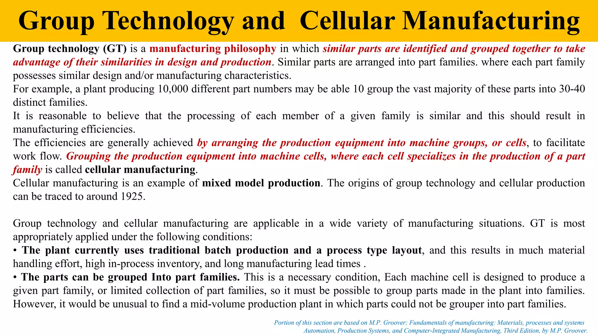Group Technology and Cellular Manufacturing
Group technology (GT) is a manufacturing philosophy in which similar parts are identified and grouped together to take
advantage of their similarities in design and production. Similar parts are arranged into part families. where each part family
possesses similar design and/or manufacturing characteristics.
For example, a plant producing 10,000 different part numbers may be able 10 group the vast majority of these parts into 30-40
distinct families.
It is reasonable to believe that the processing of each member of a given family is similar and this should result in
manufacturing efficiencies.
The efficiencies are generally achieved by arranging the production equipment into machine groups, or cells, to facilitate
work flow. Grouping the production equipment into machine cells, where each cell specializes in the production of a part
family is called cellular manufacturing.
Cellular manufacturing is an example of mixed model production. The origins of group technology and cellular production
can be traced to around 1925.
Group technology and cellular manufacturing are applicable in a wide variety of manufacturing situations. GT is most
appropriately applied under the following conditions:
• The plant currently uses traditional batch production and a process type layout, and this results in much material
handling effort, high in-process inventory, and long manufacturing lead times .
• The parts can be grouped Into part families. This is a necessary condition, Each machine cell is designed to produce a
given part family, or limited collection of part families, so it must be possible to group parts made in the plant into families.
However, it would be unusual to find a mid-volume production plant in which parts could not be grouper into part families.
Automation, Production Systems, and Computer-Integrated Manufacturing, Third Edition, by M.P. Groover.
Portion of this section are based on M.P. Groover; Fundamentals of manufacturing: Materials, processes and systems
 