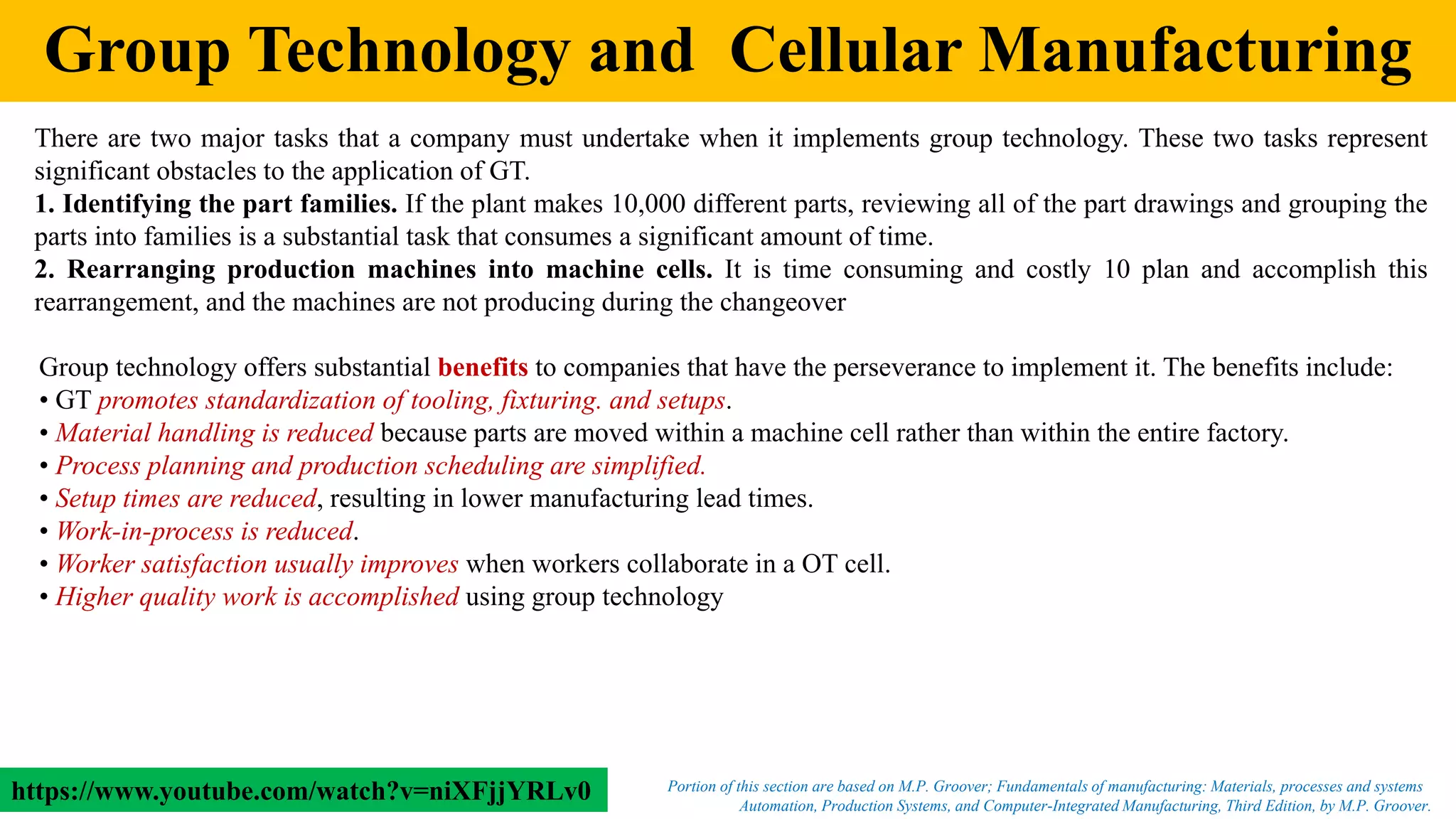 Group Technology and Cellular Manufacturing
There are two major tasks that a company must undertake when it implements group technology. These two tasks represent
significant obstacles to the application of GT.
1. Identifying the part families. If the plant makes 10,000 different parts, reviewing all of the part drawings and grouping the
parts into families is a substantial task that consumes a significant amount of time.
2. Rearranging production machines into machine cells. It is time consuming and costly 10 plan and accomplish this
rearrangement, and the machines are not producing during the changeover
Automation, Production Systems, and Computer-Integrated Manufacturing, Third Edition, by M.P. Groover.
Portion of this section are based on M.P. Groover; Fundamentals of manufacturing: Materials, processes and systems
Group technology offers substantial benefits to companies that have the perseverance to implement it. The benefits include:
• GT promotes standardization of tooling, fixturing. and setups.
• Material handling is reduced because parts are moved within a machine cell rather than within the entire factory.
• Process planning and production scheduling are simplified.
• Setup times are reduced, resulting in lower manufacturing lead times.
• Work-in-process is reduced.
• Worker satisfaction usually improves when workers collaborate in a OT cell.
• Higher quality work is accomplished using group technology
https://www.youtube.com/watch?v=niXFjjYRLv0
 