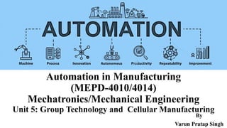 Automation in Manufacturing
(MEPD-4010/4014)
Mechatronics/Mechanical Engineering
Unit 5: Group Technology and Cellular Manufacturing
By
Varun Pratap Singh
 