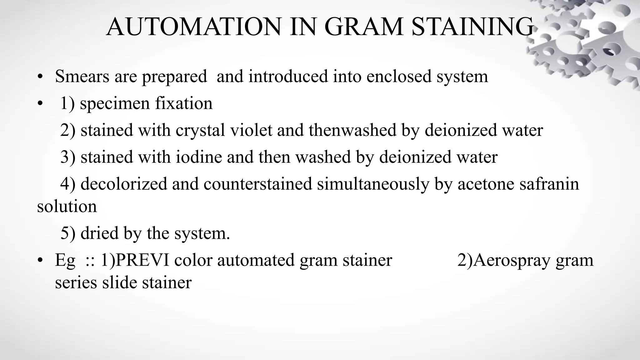 AUTOMATION IN GRAM STAINING
• Smears are prepared and introduced into enclosed system
• 1) specimen fixation
2) stained with crystal violet and thenwashed by deionized water
3) stained with iodine and then washed by deionized water
4) decolorized and counterstained simultaneously by acetone safranin
solution
5) dried by the system.
• Eg :: 1)PREVI color automated gram stainer 2)Aerospray gram
series slide stainer
 