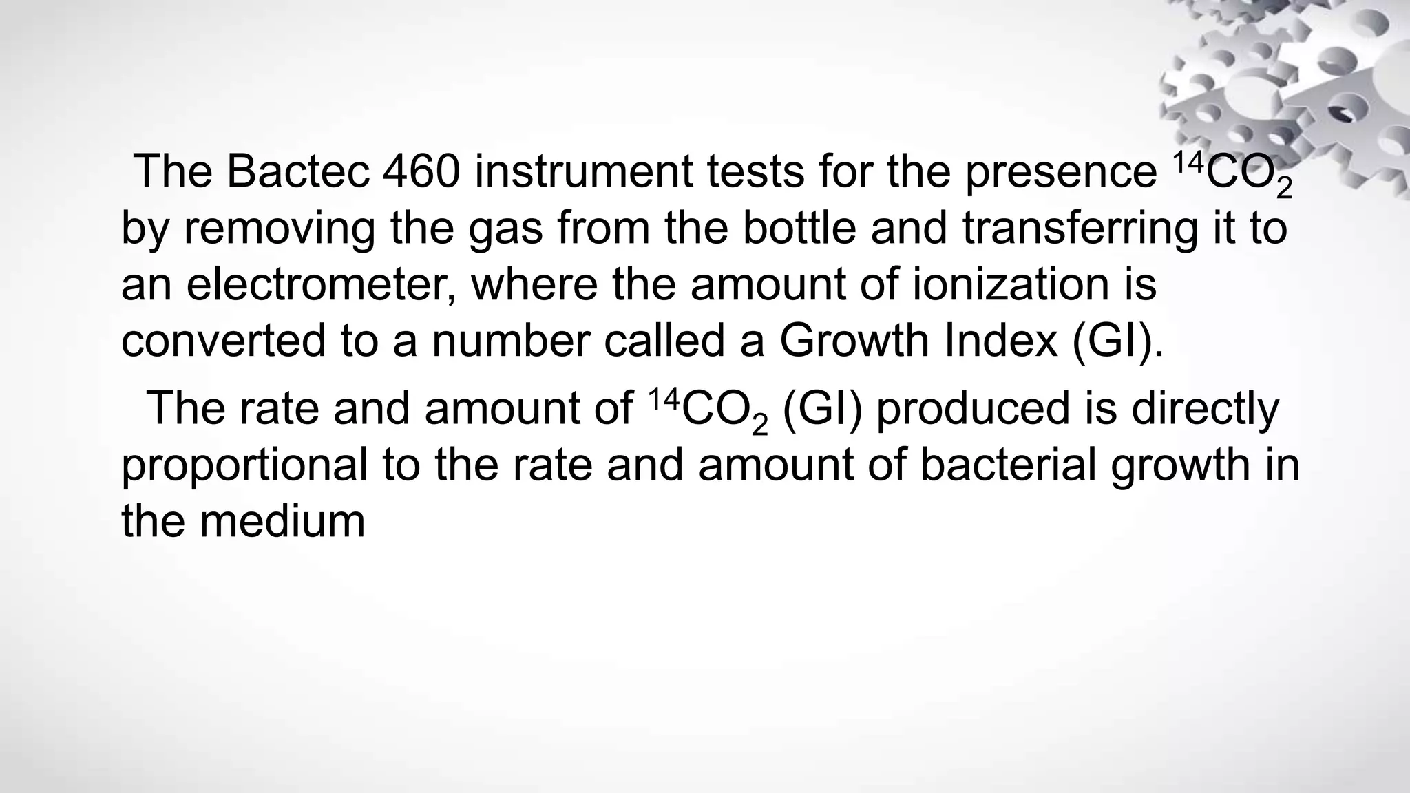 The Bactec 460 instrument tests for the presence 14CO2
by removing the gas from the bottle and transferring it to
an electrometer, where the amount of ionization is
converted to a number called a Growth Index (GI).
The rate and amount of 14CO2 (GI) produced is directly
proportional to the rate and amount of bacterial growth in
the medium
 