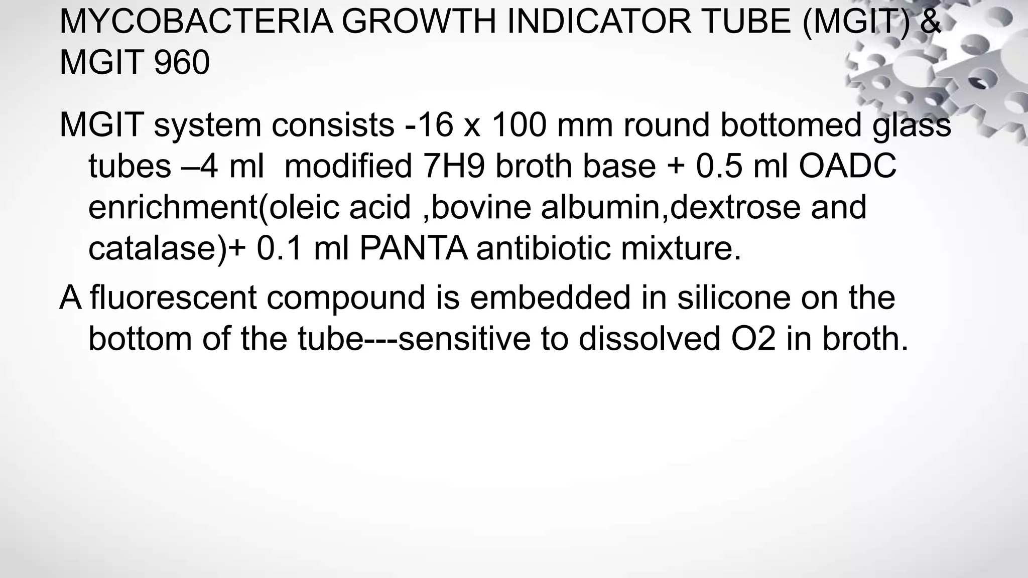 MYCOBACTERIA GROWTH INDICATOR TUBE (MGIT) &
MGIT 960
MGIT system consists -16 x 100 mm round bottomed glass
tubes –4 ml modified 7H9 broth base + 0.5 ml OADC
enrichment(oleic acid ,bovine albumin,dextrose and
catalase)+ 0.1 ml PANTA antibiotic mixture.
A fluorescent compound is embedded in silicone on the
bottom of the tube---sensitive to dissolved O2 in broth.
 