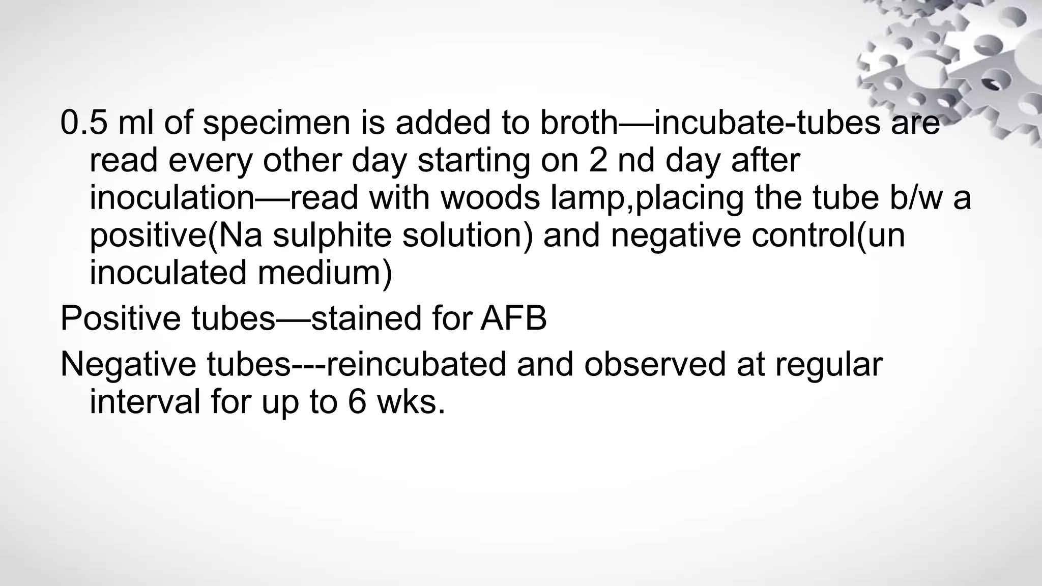 0.5 ml of specimen is added to broth—incubate-tubes are
read every other day starting on 2 nd day after
inoculation—read with woods lamp,placing the tube b/w a
positive(Na sulphite solution) and negative control(un
inoculated medium)
Positive tubes—stained for AFB
Negative tubes---reincubated and observed at regular
interval for up to 6 wks.
 
