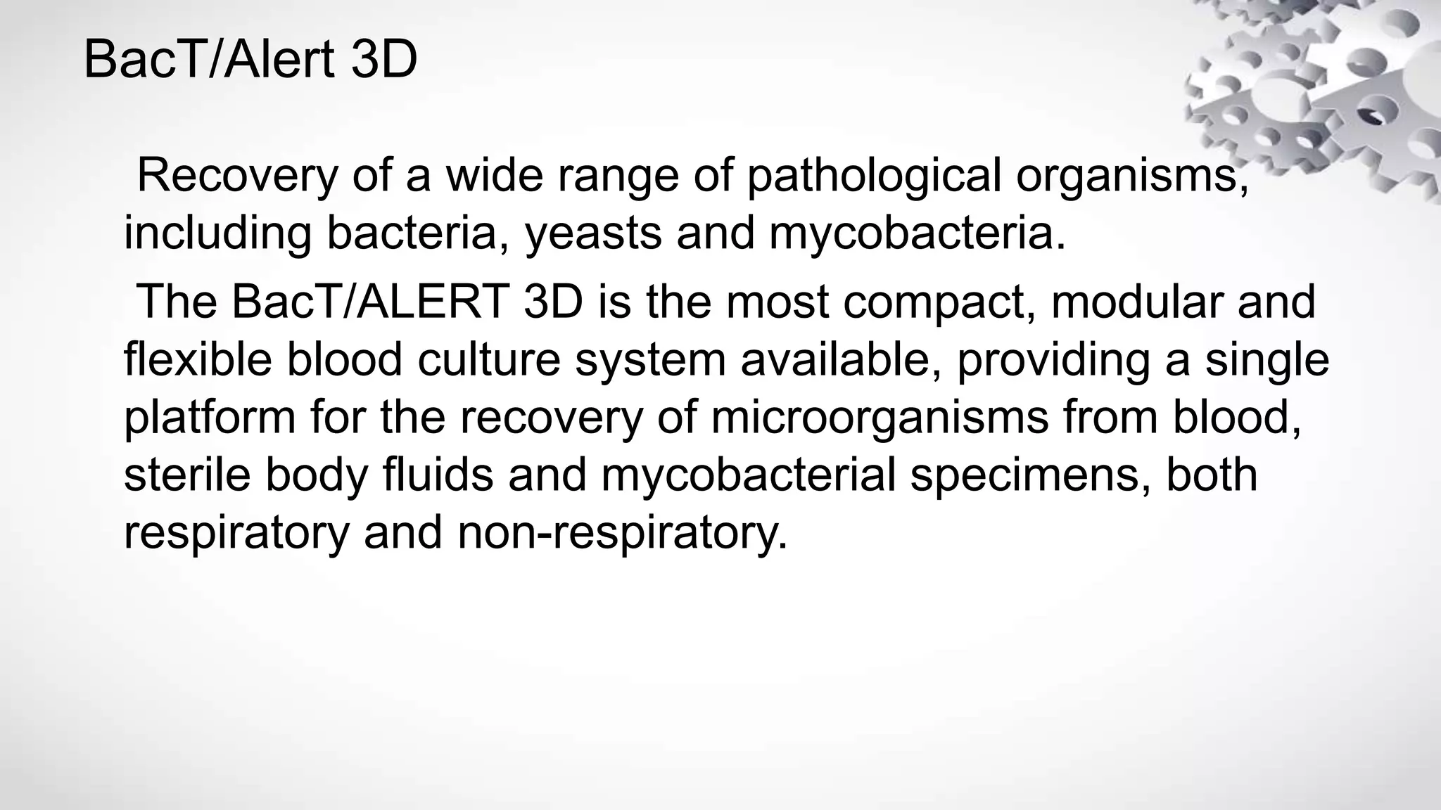 BacT/Alert 3D
Recovery of a wide range of pathological organisms,
including bacteria, yeasts and mycobacteria.
The BacT/ALERT 3D is the most compact, modular and
flexible blood culture system available, providing a single
platform for the recovery of microorganisms from blood,
sterile body fluids and mycobacterial specimens, both
respiratory and non-respiratory.
 