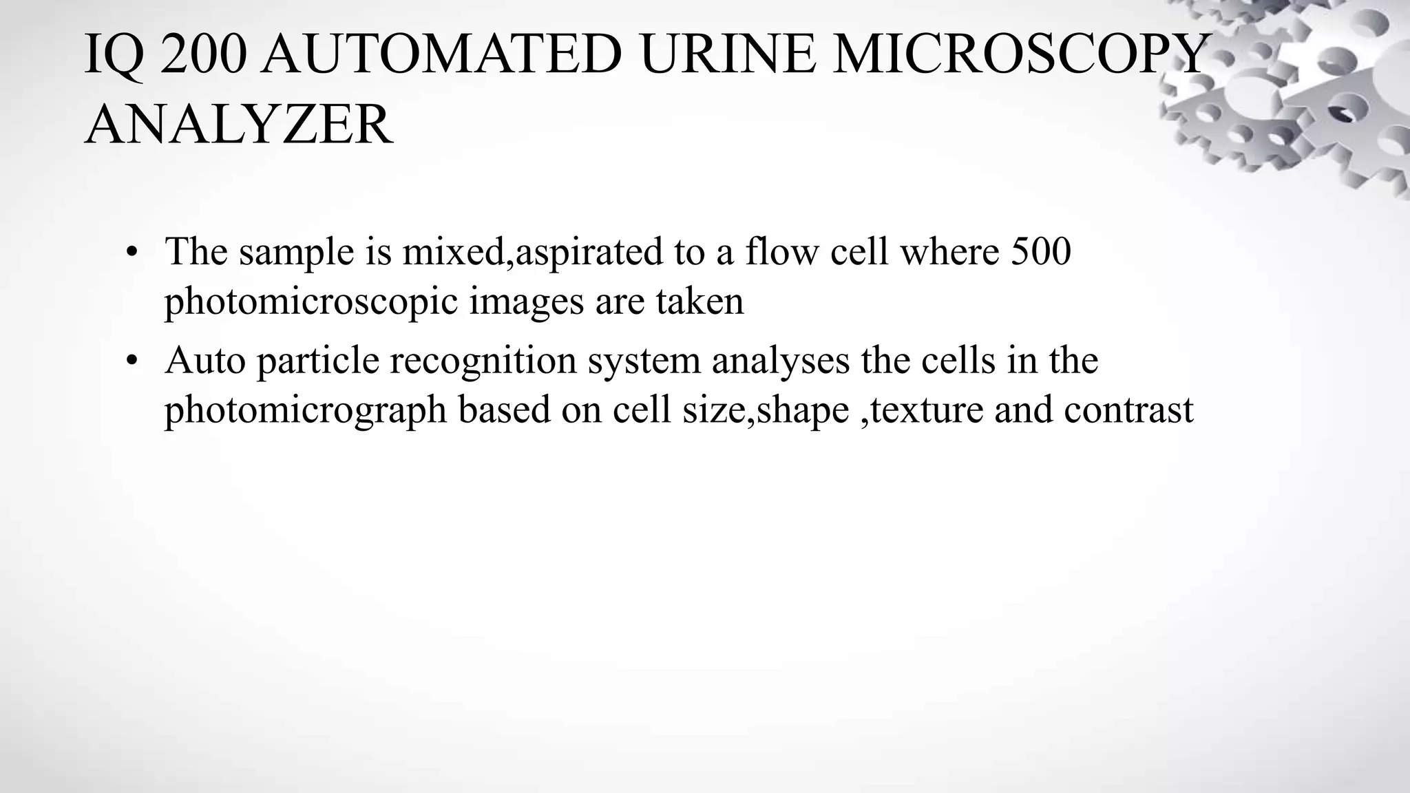 IQ 200 AUTOMATED URINE MICROSCOPY
ANALYZER
• The sample is mixed,aspirated to a flow cell where 500
photomicroscopic images are taken
• Auto particle recognition system analyses the cells in the
photomicrograph based on cell size,shape ,texture and contrast
 