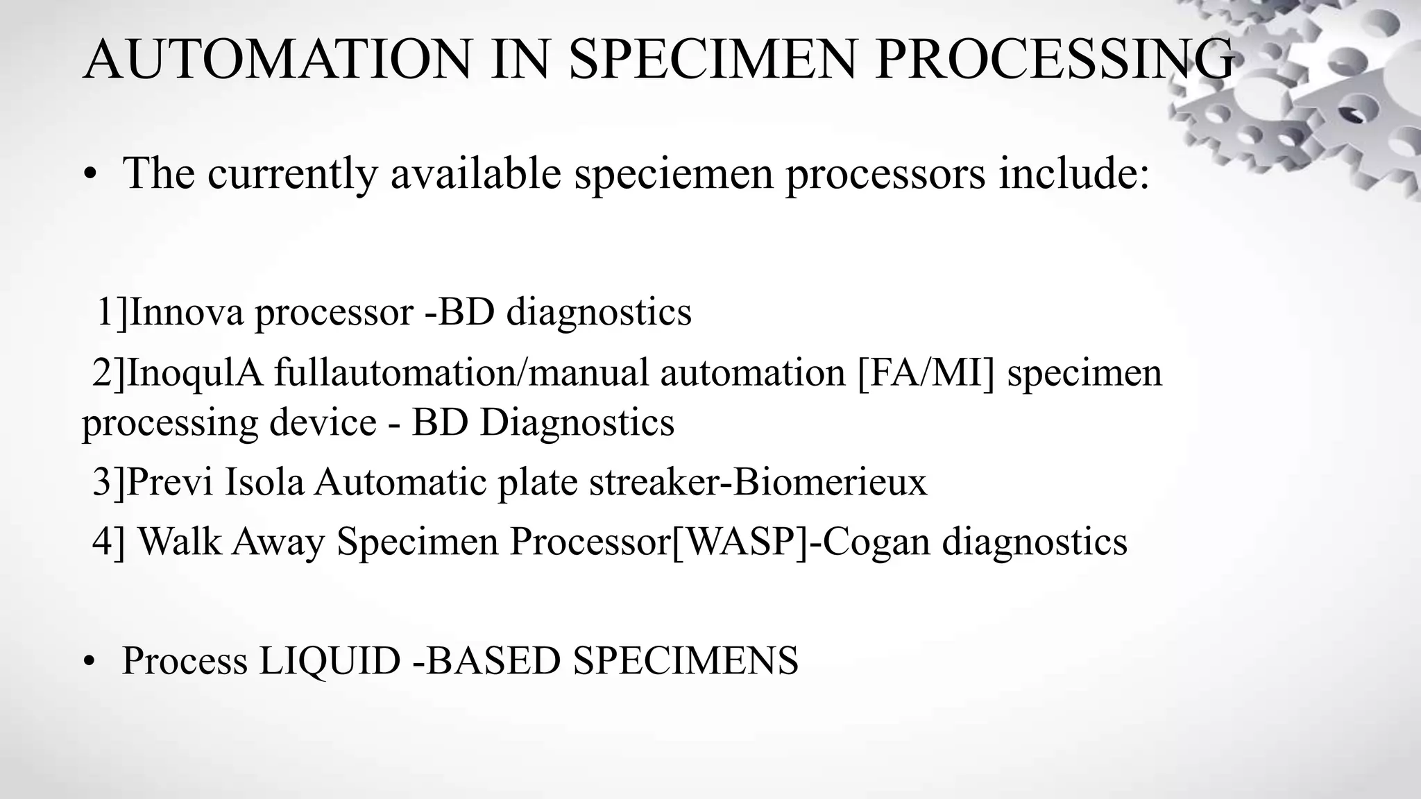 AUTOMATION IN SPECIMEN PROCESSING
• The currently available speciemen processors include:
1]Innova processor -BD diagnostics
2]InoqulA fullautomation/manual automation [FA/MI] specimen
processing device - BD Diagnostics
3]Previ Isola Automatic plate streaker-Biomerieux
4] Walk Away Specimen Processor[WASP]-Cogan diagnostics
• Process LIQUID -BASED SPECIMENS
 