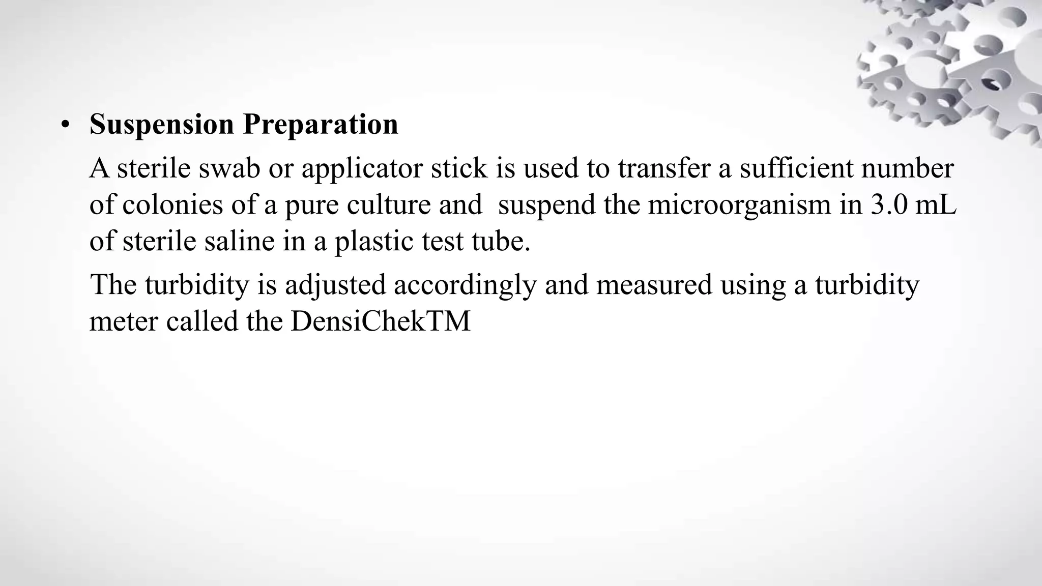 • Suspension Preparation
A sterile swab or applicator stick is used to transfer a sufficient number
of colonies of a pure culture and suspend the microorganism in 3.0 mL
of sterile saline in a plastic test tube.
The turbidity is adjusted accordingly and measured using a turbidity
meter called the DensiChekTM
 