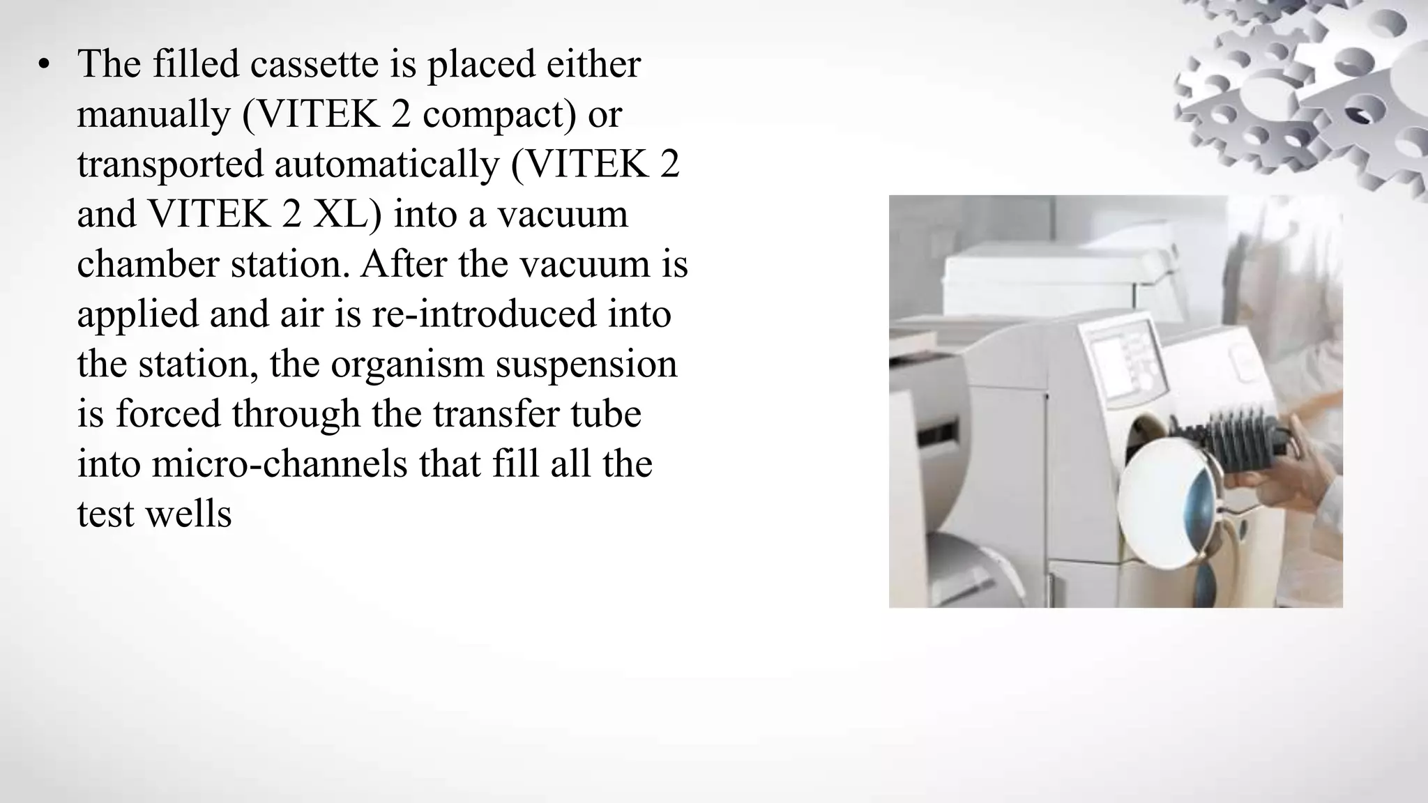 • The filled cassette is placed either
manually (VITEK 2 compact) or
transported automatically (VITEK 2
and VITEK 2 XL) into a vacuum
chamber station. After the vacuum is
applied and air is re-introduced into
the station, the organism suspension
is forced through the transfer tube
into micro-channels that fill all the
test wells
 