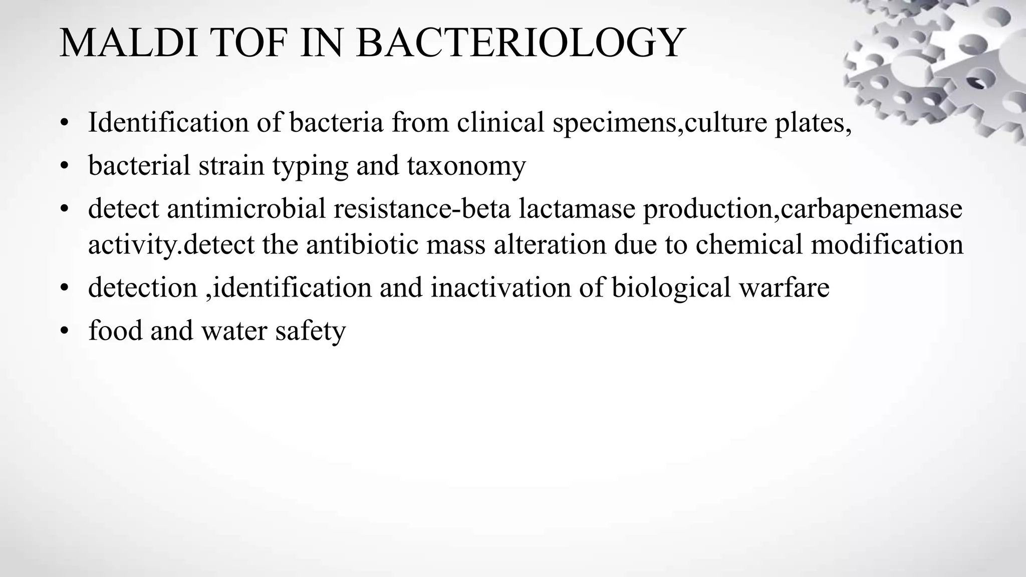 MALDI TOF IN BACTERIOLOGY
• Identification of bacteria from clinical specimens,culture plates,
• bacterial strain typing and taxonomy
• detect antimicrobial resistance-beta lactamase production,carbapenemase
activity.detect the antibiotic mass alteration due to chemical modification
• detection ,identification and inactivation of biological warfare
• food and water safety
 