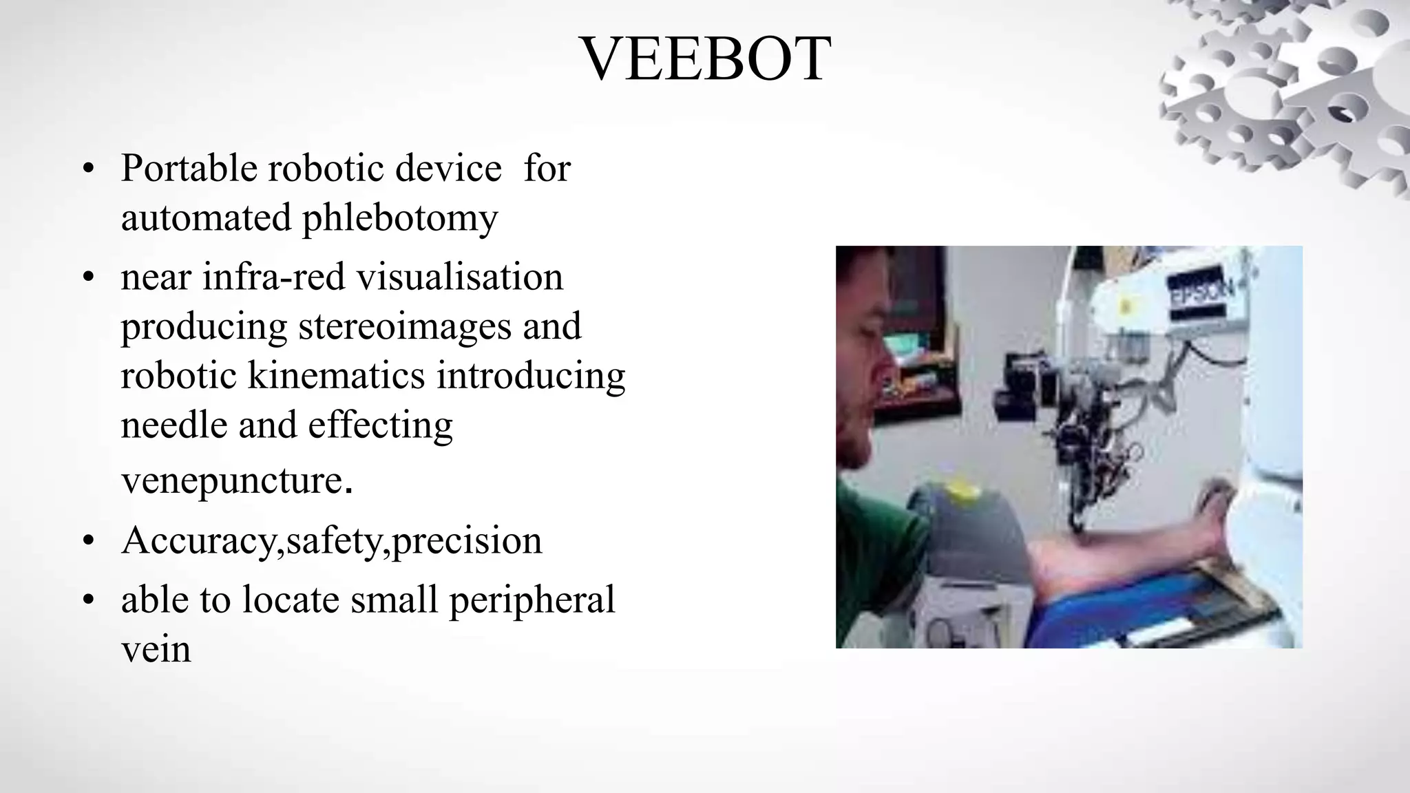 VEEBOT
• Portable robotic device for
automated phlebotomy
• near infra-red visualisation
producing stereoimages and
robotic kinematics introducing
needle and effecting
venepuncture.
• Accuracy,safety,precision
• able to locate small peripheral
vein
 