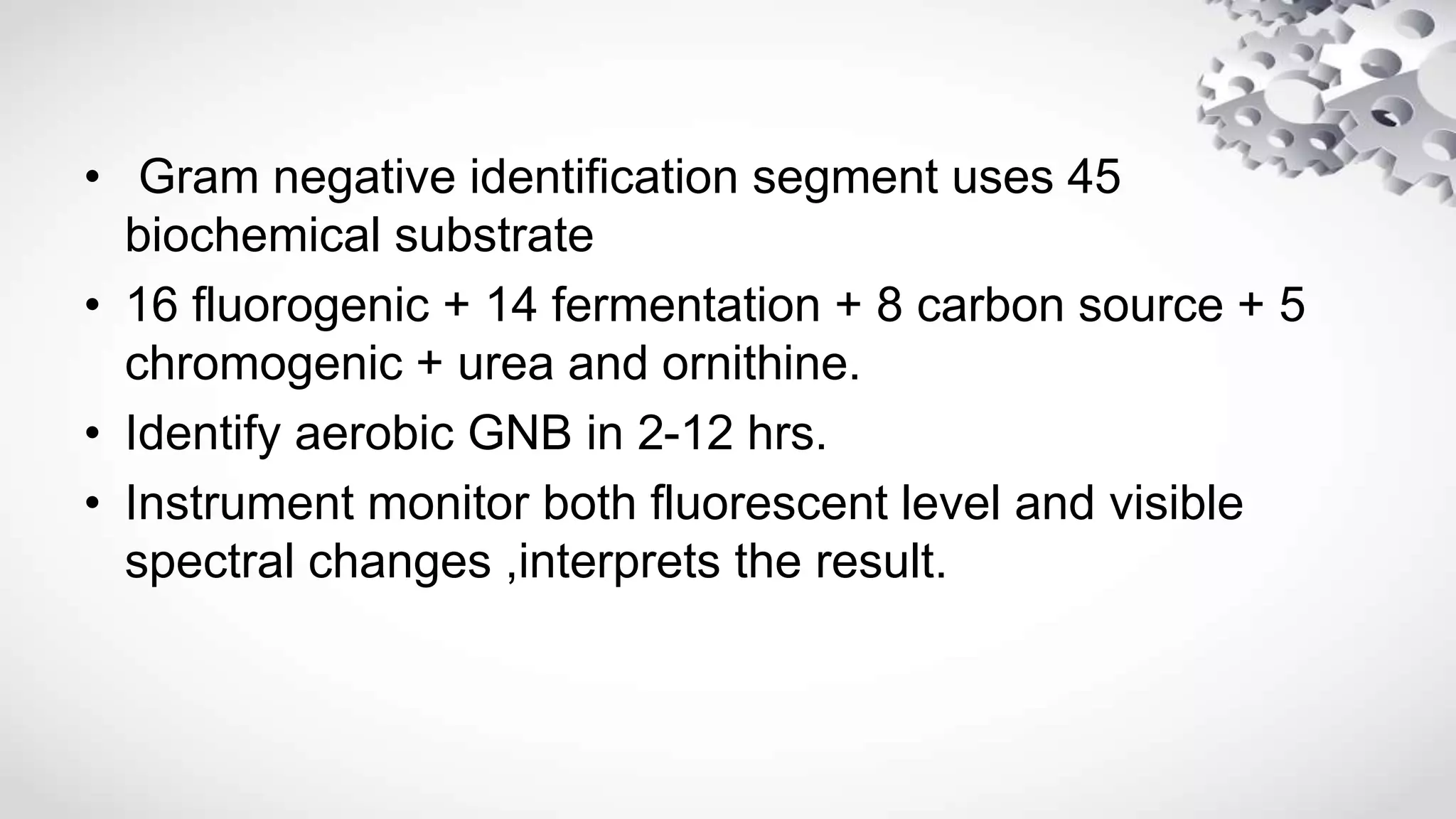 • Gram negative identification segment uses 45
biochemical substrate
• 16 fluorogenic + 14 fermentation + 8 carbon source + 5
chromogenic + urea and ornithine.
• Identify aerobic GNB in 2-12 hrs.
• Instrument monitor both fluorescent level and visible
spectral changes ,interprets the result.
 